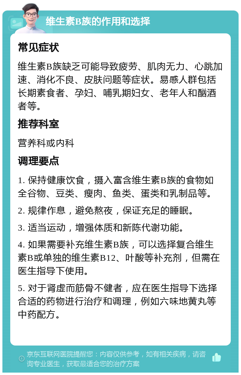 维生素B族的作用和选择 常见症状 维生素B族缺乏可能导致疲劳、肌肉无力、心跳加速、消化不良、皮肤问题等症状。易感人群包括长期素食者、孕妇、哺乳期妇女、老年人和酗酒者等。 推荐科室 营养科或内科 调理要点 1. 保持健康饮食，摄入富含维生素B族的食物如全谷物、豆类、瘦肉、鱼类、蛋类和乳制品等。 2. 规律作息，避免熬夜，保证充足的睡眠。 3. 适当运动，增强体质和新陈代谢功能。 4. 如果需要补充维生素B族，可以选择复合维生素B或单独的维生素B12、叶酸等补充剂，但需在医生指导下使用。 5. 对于肾虚而筋骨不健者，应在医生指导下选择合适的药物进行治疗和调理，例如六味地黄丸等中药配方。