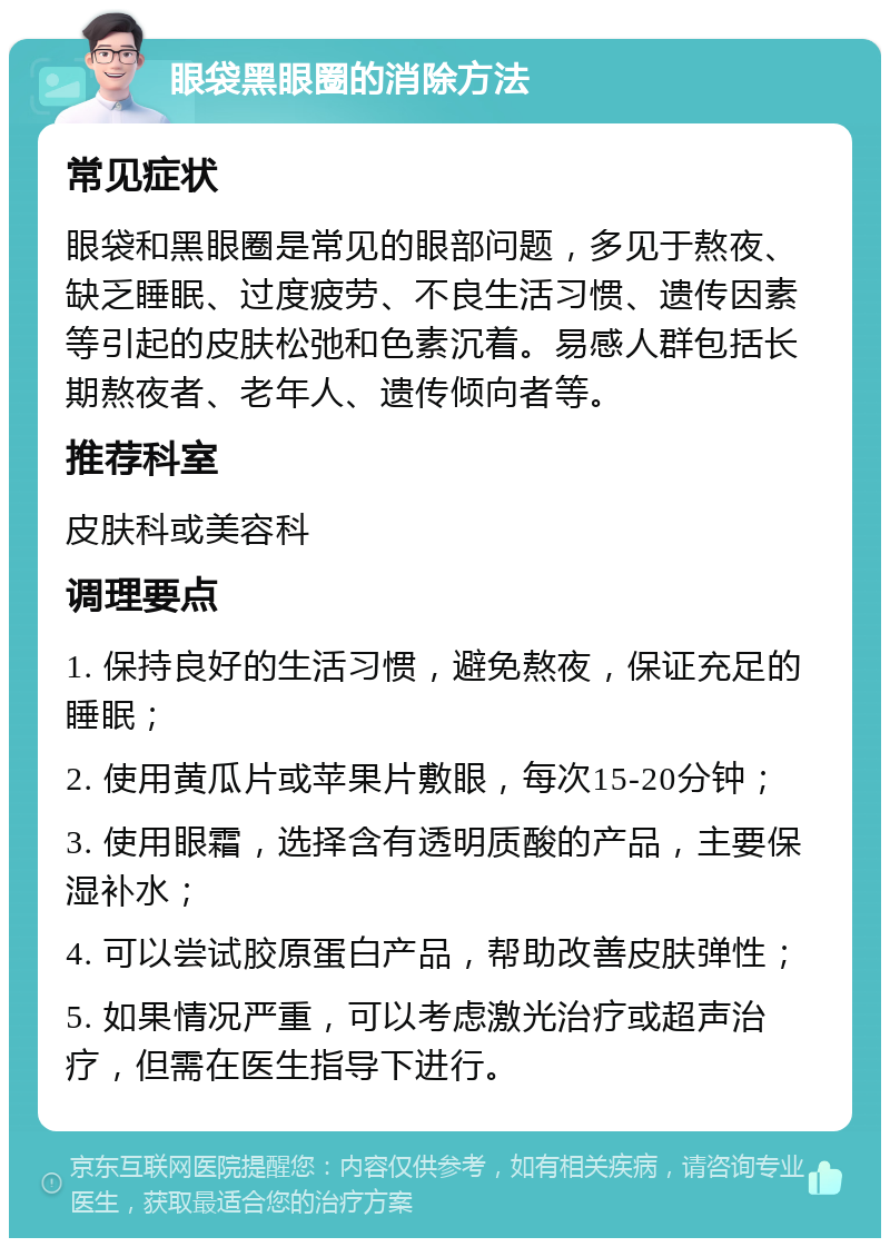 眼袋黑眼圈的消除方法 常见症状 眼袋和黑眼圈是常见的眼部问题，多见于熬夜、缺乏睡眠、过度疲劳、不良生活习惯、遗传因素等引起的皮肤松弛和色素沉着。易感人群包括长期熬夜者、老年人、遗传倾向者等。 推荐科室 皮肤科或美容科 调理要点 1. 保持良好的生活习惯，避免熬夜，保证充足的睡眠； 2. 使用黄瓜片或苹果片敷眼，每次15-20分钟； 3. 使用眼霜，选择含有透明质酸的产品，主要保湿补水； 4. 可以尝试胶原蛋白产品，帮助改善皮肤弹性； 5. 如果情况严重，可以考虑激光治疗或超声治疗，但需在医生指导下进行。