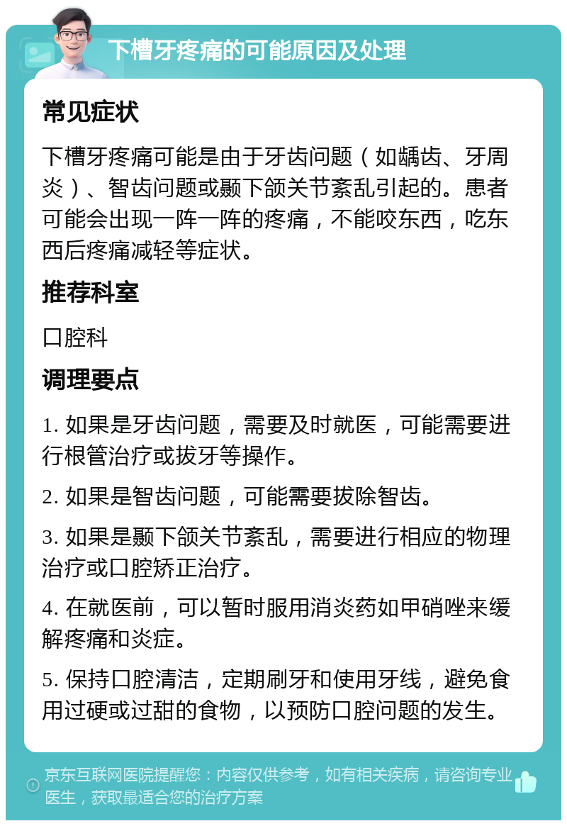 下槽牙疼痛的可能原因及处理 常见症状 下槽牙疼痛可能是由于牙齿问题（如龋齿、牙周炎）、智齿问题或颞下颌关节紊乱引起的。患者可能会出现一阵一阵的疼痛，不能咬东西，吃东西后疼痛减轻等症状。 推荐科室 口腔科 调理要点 1. 如果是牙齿问题，需要及时就医，可能需要进行根管治疗或拔牙等操作。 2. 如果是智齿问题，可能需要拔除智齿。 3. 如果是颞下颌关节紊乱，需要进行相应的物理治疗或口腔矫正治疗。 4. 在就医前，可以暂时服用消炎药如甲硝唑来缓解疼痛和炎症。 5. 保持口腔清洁，定期刷牙和使用牙线，避免食用过硬或过甜的食物，以预防口腔问题的发生。