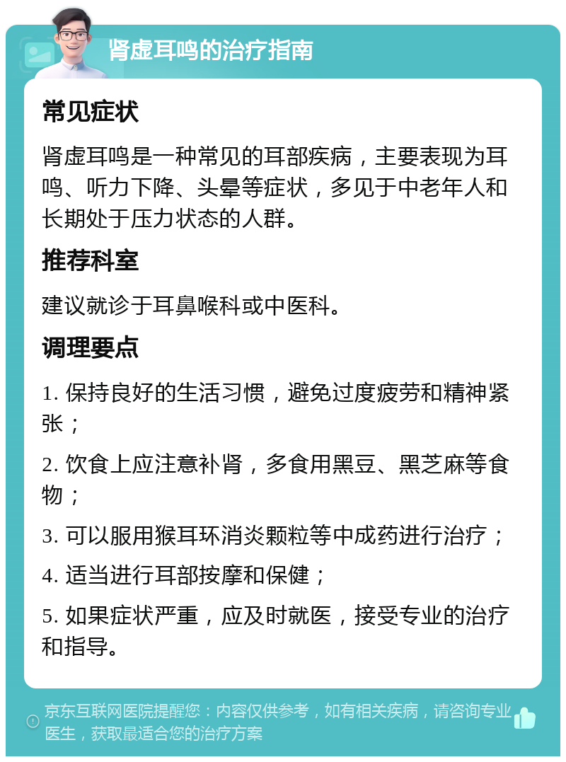 肾虚耳鸣的治疗指南 常见症状 肾虚耳鸣是一种常见的耳部疾病，主要表现为耳鸣、听力下降、头晕等症状，多见于中老年人和长期处于压力状态的人群。 推荐科室 建议就诊于耳鼻喉科或中医科。 调理要点 1. 保持良好的生活习惯，避免过度疲劳和精神紧张； 2. 饮食上应注意补肾，多食用黑豆、黑芝麻等食物； 3. 可以服用猴耳环消炎颗粒等中成药进行治疗； 4. 适当进行耳部按摩和保健； 5. 如果症状严重，应及时就医，接受专业的治疗和指导。