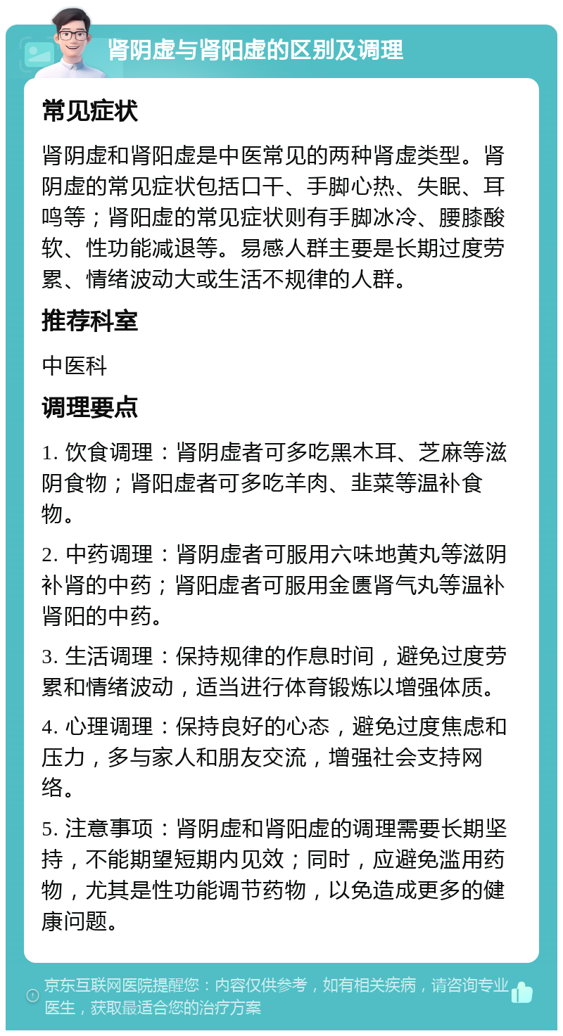 肾阴虚与肾阳虚的区别及调理 常见症状 肾阴虚和肾阳虚是中医常见的两种肾虚类型。肾阴虚的常见症状包括口干、手脚心热、失眠、耳鸣等；肾阳虚的常见症状则有手脚冰冷、腰膝酸软、性功能减退等。易感人群主要是长期过度劳累、情绪波动大或生活不规律的人群。 推荐科室 中医科 调理要点 1. 饮食调理：肾阴虚者可多吃黑木耳、芝麻等滋阴食物；肾阳虚者可多吃羊肉、韭菜等温补食物。 2. 中药调理：肾阴虚者可服用六味地黄丸等滋阴补肾的中药；肾阳虚者可服用金匮肾气丸等温补肾阳的中药。 3. 生活调理：保持规律的作息时间，避免过度劳累和情绪波动，适当进行体育锻炼以增强体质。 4. 心理调理：保持良好的心态，避免过度焦虑和压力，多与家人和朋友交流，增强社会支持网络。 5. 注意事项：肾阴虚和肾阳虚的调理需要长期坚持，不能期望短期内见效；同时，应避免滥用药物，尤其是性功能调节药物，以免造成更多的健康问题。