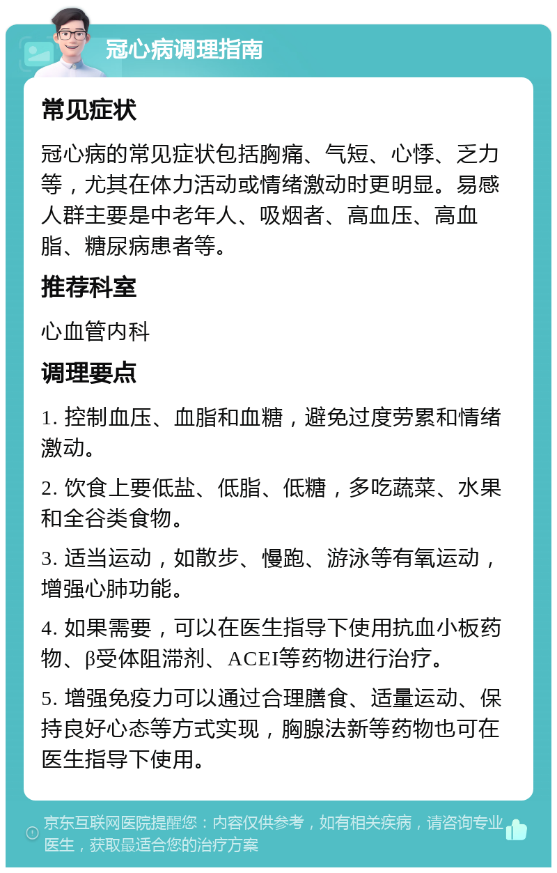 冠心病调理指南 常见症状 冠心病的常见症状包括胸痛、气短、心悸、乏力等，尤其在体力活动或情绪激动时更明显。易感人群主要是中老年人、吸烟者、高血压、高血脂、糖尿病患者等。 推荐科室 心血管内科 调理要点 1. 控制血压、血脂和血糖，避免过度劳累和情绪激动。 2. 饮食上要低盐、低脂、低糖，多吃蔬菜、水果和全谷类食物。 3. 适当运动，如散步、慢跑、游泳等有氧运动，增强心肺功能。 4. 如果需要，可以在医生指导下使用抗血小板药物、β受体阻滞剂、ACEI等药物进行治疗。 5. 增强免疫力可以通过合理膳食、适量运动、保持良好心态等方式实现，胸腺法新等药物也可在医生指导下使用。