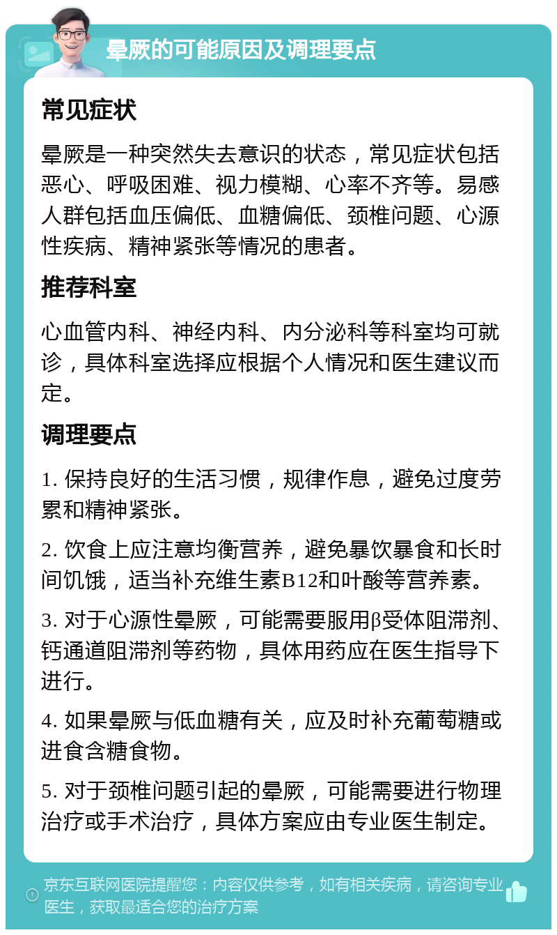 晕厥的可能原因及调理要点 常见症状 晕厥是一种突然失去意识的状态，常见症状包括恶心、呼吸困难、视力模糊、心率不齐等。易感人群包括血压偏低、血糖偏低、颈椎问题、心源性疾病、精神紧张等情况的患者。 推荐科室 心血管内科、神经内科、内分泌科等科室均可就诊，具体科室选择应根据个人情况和医生建议而定。 调理要点 1. 保持良好的生活习惯，规律作息，避免过度劳累和精神紧张。 2. 饮食上应注意均衡营养，避免暴饮暴食和长时间饥饿，适当补充维生素B12和叶酸等营养素。 3. 对于心源性晕厥，可能需要服用β受体阻滞剂、钙通道阻滞剂等药物，具体用药应在医生指导下进行。 4. 如果晕厥与低血糖有关，应及时补充葡萄糖或进食含糖食物。 5. 对于颈椎问题引起的晕厥，可能需要进行物理治疗或手术治疗，具体方案应由专业医生制定。