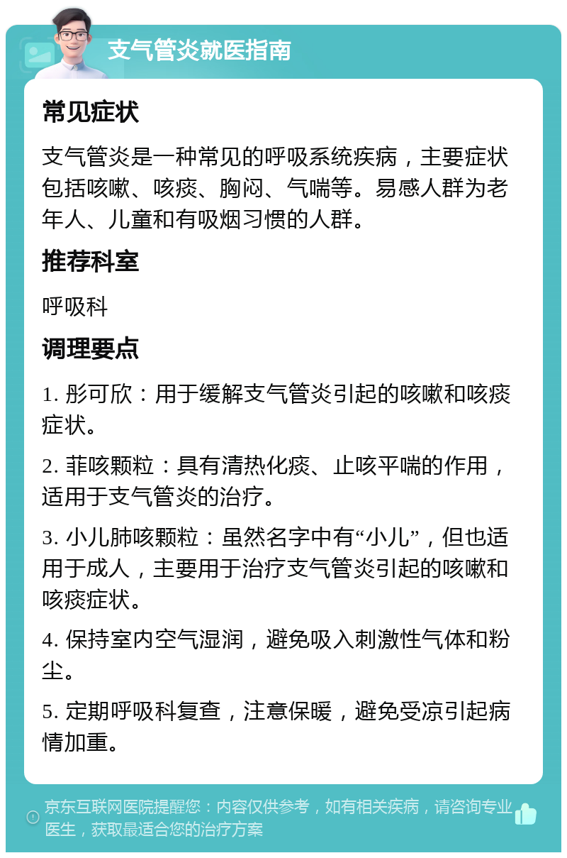 支气管炎就医指南 常见症状 支气管炎是一种常见的呼吸系统疾病，主要症状包括咳嗽、咳痰、胸闷、气喘等。易感人群为老年人、儿童和有吸烟习惯的人群。 推荐科室 呼吸科 调理要点 1. 彤可欣：用于缓解支气管炎引起的咳嗽和咳痰症状。 2. 菲咳颗粒：具有清热化痰、止咳平喘的作用，适用于支气管炎的治疗。 3. 小儿肺咳颗粒：虽然名字中有“小儿”，但也适用于成人，主要用于治疗支气管炎引起的咳嗽和咳痰症状。 4. 保持室内空气湿润，避免吸入刺激性气体和粉尘。 5. 定期呼吸科复查，注意保暖，避免受凉引起病情加重。