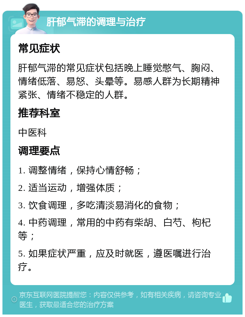 肝郁气滞的调理与治疗 常见症状 肝郁气滞的常见症状包括晚上睡觉憋气、胸闷、情绪低落、易怒、头晕等。易感人群为长期精神紧张、情绪不稳定的人群。 推荐科室 中医科 调理要点 1. 调整情绪，保持心情舒畅； 2. 适当运动，增强体质； 3. 饮食调理，多吃清淡易消化的食物； 4. 中药调理，常用的中药有柴胡、白芍、枸杞等； 5. 如果症状严重，应及时就医，遵医嘱进行治疗。