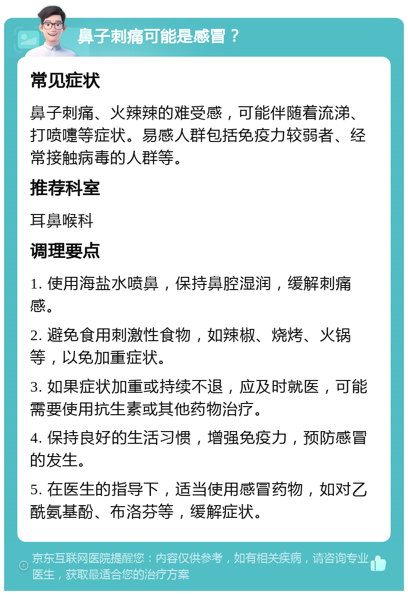 鼻子刺痛可能是感冒？ 常见症状 鼻子刺痛、火辣辣的难受感，可能伴随着流涕、打喷嚏等症状。易感人群包括免疫力较弱者、经常接触病毒的人群等。 推荐科室 耳鼻喉科 调理要点 1. 使用海盐水喷鼻，保持鼻腔湿润，缓解刺痛感。 2. 避免食用刺激性食物，如辣椒、烧烤、火锅等，以免加重症状。 3. 如果症状加重或持续不退，应及时就医，可能需要使用抗生素或其他药物治疗。 4. 保持良好的生活习惯，增强免疫力，预防感冒的发生。 5. 在医生的指导下，适当使用感冒药物，如对乙酰氨基酚、布洛芬等，缓解症状。