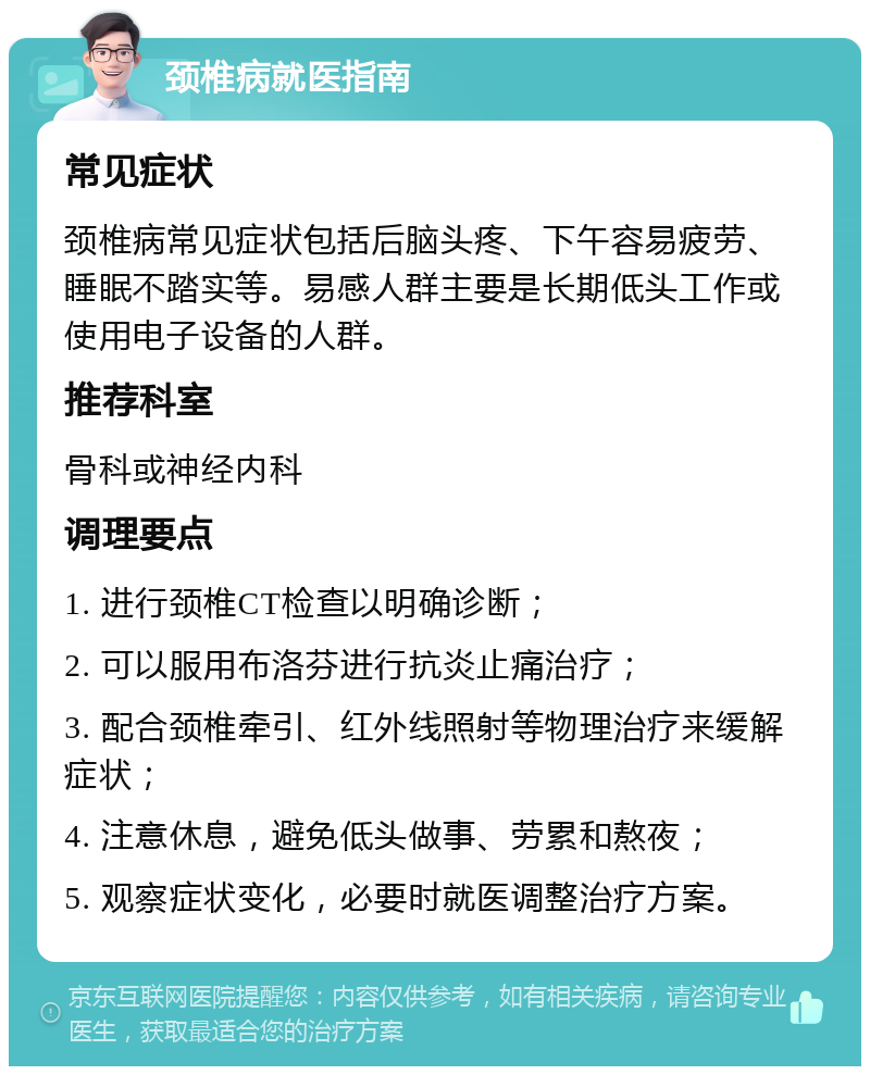 颈椎病就医指南 常见症状 颈椎病常见症状包括后脑头疼、下午容易疲劳、睡眠不踏实等。易感人群主要是长期低头工作或使用电子设备的人群。 推荐科室 骨科或神经内科 调理要点 1. 进行颈椎CT检查以明确诊断； 2. 可以服用布洛芬进行抗炎止痛治疗； 3. 配合颈椎牵引、红外线照射等物理治疗来缓解症状； 4. 注意休息，避免低头做事、劳累和熬夜； 5. 观察症状变化，必要时就医调整治疗方案。