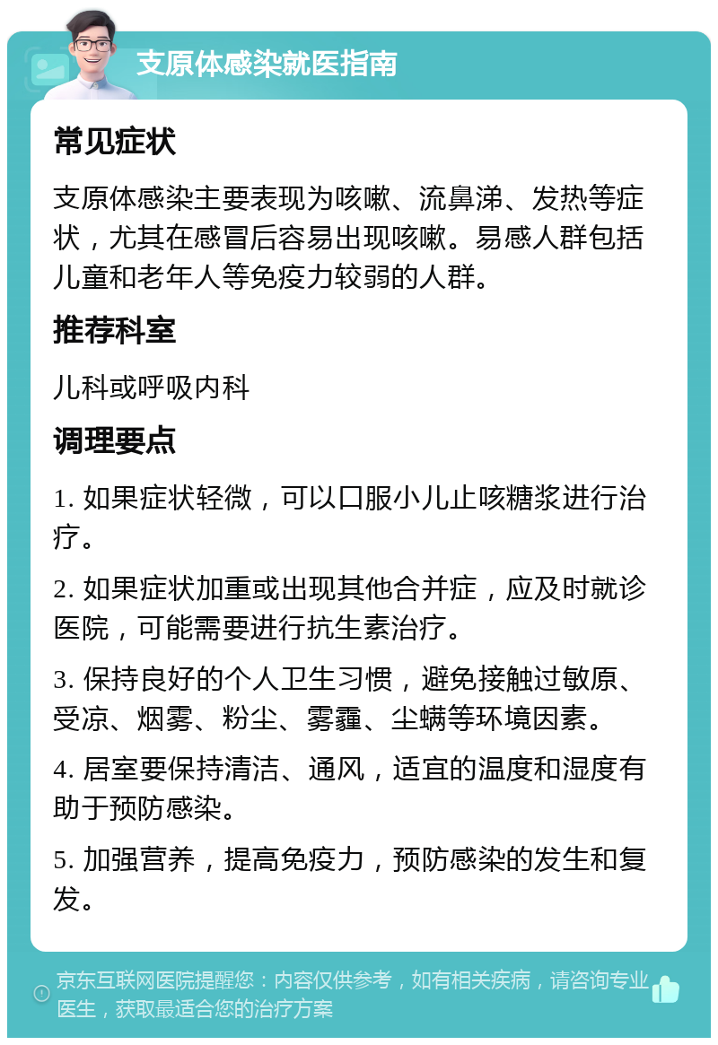 支原体感染就医指南 常见症状 支原体感染主要表现为咳嗽、流鼻涕、发热等症状，尤其在感冒后容易出现咳嗽。易感人群包括儿童和老年人等免疫力较弱的人群。 推荐科室 儿科或呼吸内科 调理要点 1. 如果症状轻微，可以口服小儿止咳糖浆进行治疗。 2. 如果症状加重或出现其他合并症，应及时就诊医院，可能需要进行抗生素治疗。 3. 保持良好的个人卫生习惯，避免接触过敏原、受凉、烟雾、粉尘、雾霾、尘螨等环境因素。 4. 居室要保持清洁、通风，适宜的温度和湿度有助于预防感染。 5. 加强营养，提高免疫力，预防感染的发生和复发。