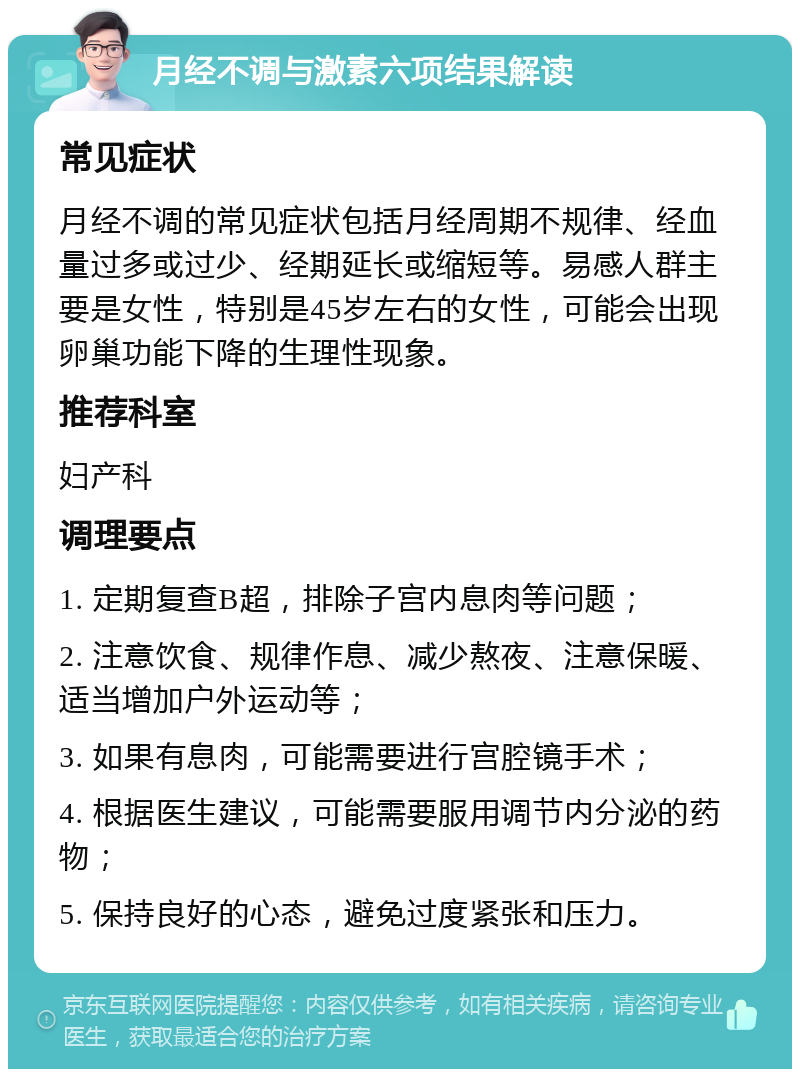 月经不调与激素六项结果解读 常见症状 月经不调的常见症状包括月经周期不规律、经血量过多或过少、经期延长或缩短等。易感人群主要是女性，特别是45岁左右的女性，可能会出现卵巢功能下降的生理性现象。 推荐科室 妇产科 调理要点 1. 定期复查B超，排除子宫内息肉等问题； 2. 注意饮食、规律作息、减少熬夜、注意保暖、适当增加户外运动等； 3. 如果有息肉，可能需要进行宫腔镜手术； 4. 根据医生建议，可能需要服用调节内分泌的药物； 5. 保持良好的心态，避免过度紧张和压力。