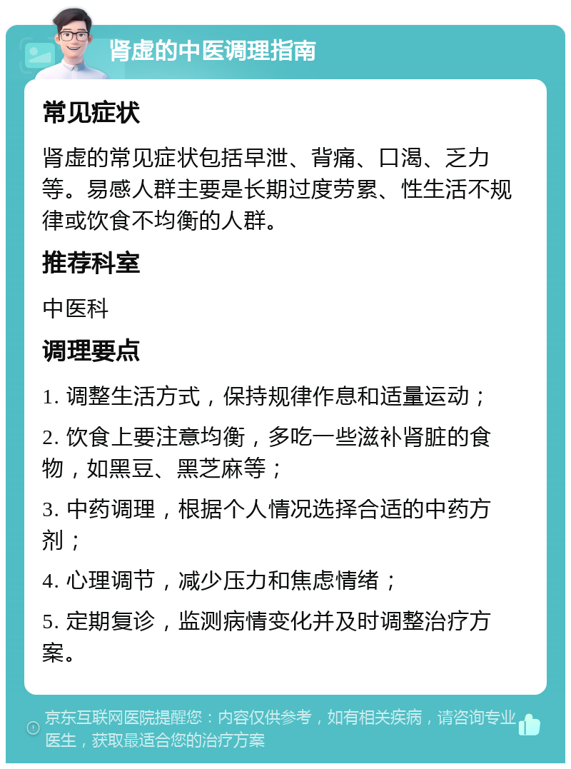 肾虚的中医调理指南 常见症状 肾虚的常见症状包括早泄、背痛、口渴、乏力等。易感人群主要是长期过度劳累、性生活不规律或饮食不均衡的人群。 推荐科室 中医科 调理要点 1. 调整生活方式，保持规律作息和适量运动； 2. 饮食上要注意均衡，多吃一些滋补肾脏的食物，如黑豆、黑芝麻等； 3. 中药调理，根据个人情况选择合适的中药方剂； 4. 心理调节，减少压力和焦虑情绪； 5. 定期复诊，监测病情变化并及时调整治疗方案。