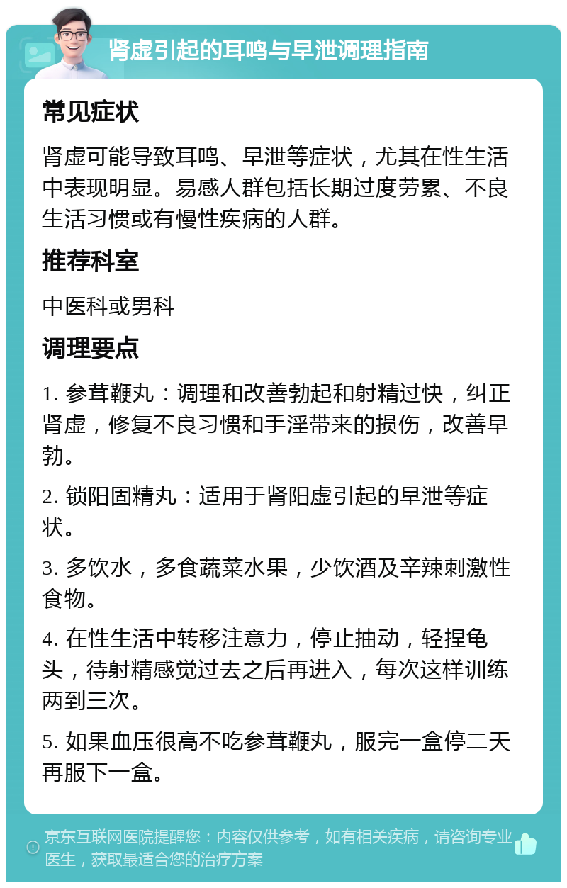 肾虚引起的耳鸣与早泄调理指南 常见症状 肾虚可能导致耳鸣、早泄等症状，尤其在性生活中表现明显。易感人群包括长期过度劳累、不良生活习惯或有慢性疾病的人群。 推荐科室 中医科或男科 调理要点 1. 参茸鞭丸：调理和改善勃起和射精过快，纠正肾虚，修复不良习惯和手淫带来的损伤，改善早勃。 2. 锁阳固精丸：适用于肾阳虚引起的早泄等症状。 3. 多饮水，多食蔬菜水果，少饮酒及辛辣刺激性食物。 4. 在性生活中转移注意力，停止抽动，轻捏龟头，待射精感觉过去之后再进入，每次这样训练两到三次。 5. 如果血压很高不吃参茸鞭丸，服完一盒停二天再服下一盒。