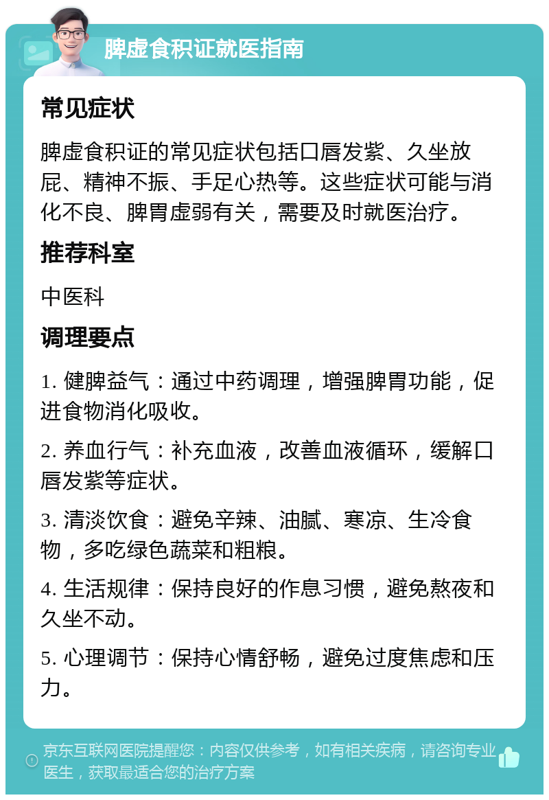 脾虚食积证就医指南 常见症状 脾虚食积证的常见症状包括口唇发紫、久坐放屁、精神不振、手足心热等。这些症状可能与消化不良、脾胃虚弱有关，需要及时就医治疗。 推荐科室 中医科 调理要点 1. 健脾益气：通过中药调理，增强脾胃功能，促进食物消化吸收。 2. 养血行气：补充血液，改善血液循环，缓解口唇发紫等症状。 3. 清淡饮食：避免辛辣、油腻、寒凉、生冷食物，多吃绿色蔬菜和粗粮。 4. 生活规律：保持良好的作息习惯，避免熬夜和久坐不动。 5. 心理调节：保持心情舒畅，避免过度焦虑和压力。