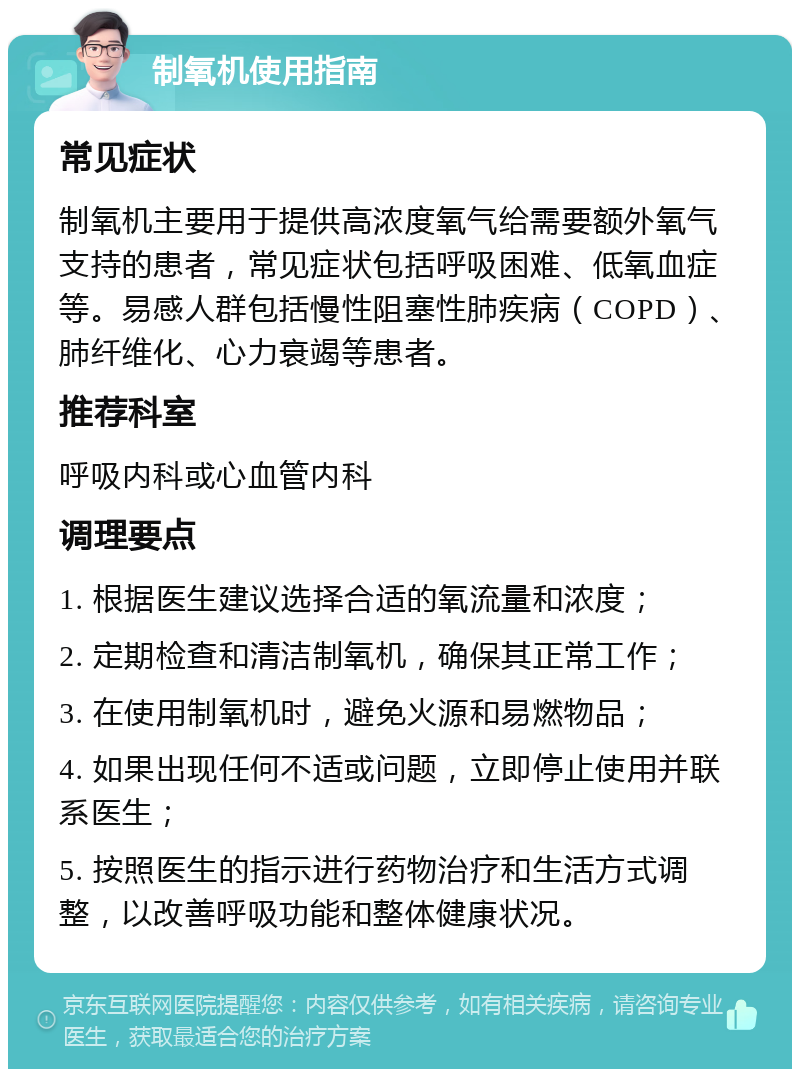 制氧机使用指南 常见症状 制氧机主要用于提供高浓度氧气给需要额外氧气支持的患者，常见症状包括呼吸困难、低氧血症等。易感人群包括慢性阻塞性肺疾病（COPD）、肺纤维化、心力衰竭等患者。 推荐科室 呼吸内科或心血管内科 调理要点 1. 根据医生建议选择合适的氧流量和浓度； 2. 定期检查和清洁制氧机，确保其正常工作； 3. 在使用制氧机时，避免火源和易燃物品； 4. 如果出现任何不适或问题，立即停止使用并联系医生； 5. 按照医生的指示进行药物治疗和生活方式调整，以改善呼吸功能和整体健康状况。