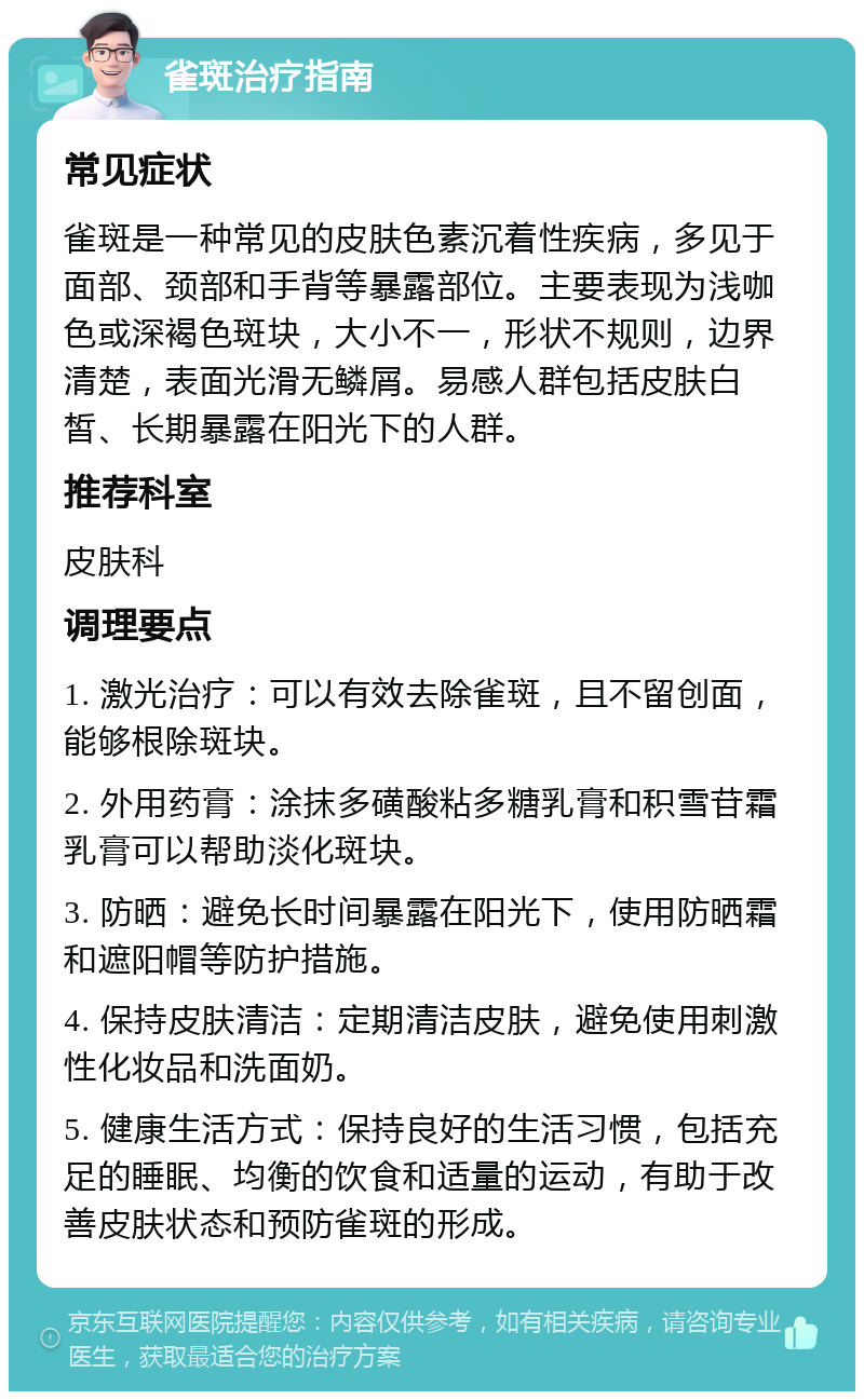 雀斑治疗指南 常见症状 雀斑是一种常见的皮肤色素沉着性疾病，多见于面部、颈部和手背等暴露部位。主要表现为浅咖色或深褐色斑块，大小不一，形状不规则，边界清楚，表面光滑无鳞屑。易感人群包括皮肤白皙、长期暴露在阳光下的人群。 推荐科室 皮肤科 调理要点 1. 激光治疗：可以有效去除雀斑，且不留创面，能够根除斑块。 2. 外用药膏：涂抹多磺酸粘多糖乳膏和积雪苷霜乳膏可以帮助淡化斑块。 3. 防晒：避免长时间暴露在阳光下，使用防晒霜和遮阳帽等防护措施。 4. 保持皮肤清洁：定期清洁皮肤，避免使用刺激性化妆品和洗面奶。 5. 健康生活方式：保持良好的生活习惯，包括充足的睡眠、均衡的饮食和适量的运动，有助于改善皮肤状态和预防雀斑的形成。