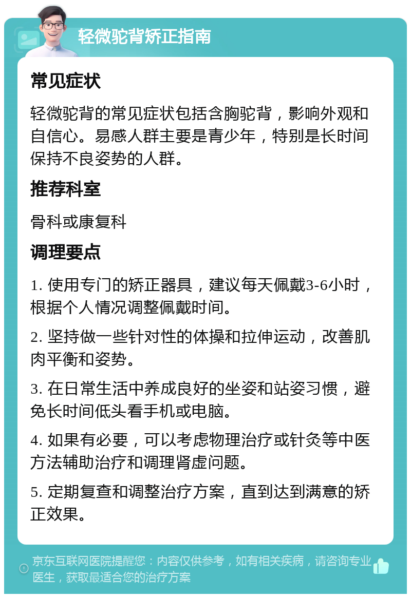 轻微驼背矫正指南 常见症状 轻微驼背的常见症状包括含胸驼背，影响外观和自信心。易感人群主要是青少年，特别是长时间保持不良姿势的人群。 推荐科室 骨科或康复科 调理要点 1. 使用专门的矫正器具，建议每天佩戴3-6小时，根据个人情况调整佩戴时间。 2. 坚持做一些针对性的体操和拉伸运动，改善肌肉平衡和姿势。 3. 在日常生活中养成良好的坐姿和站姿习惯，避免长时间低头看手机或电脑。 4. 如果有必要，可以考虑物理治疗或针灸等中医方法辅助治疗和调理肾虚问题。 5. 定期复查和调整治疗方案，直到达到满意的矫正效果。