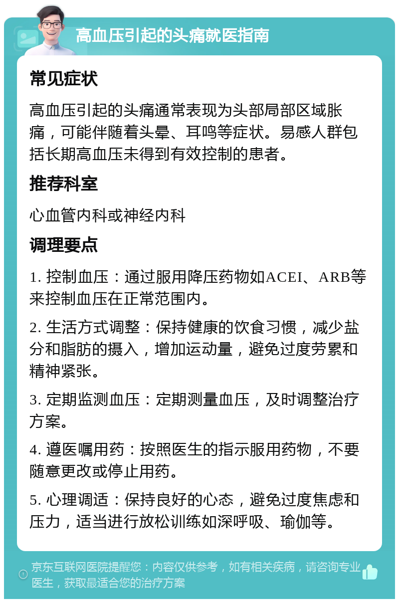 高血压引起的头痛就医指南 常见症状 高血压引起的头痛通常表现为头部局部区域胀痛，可能伴随着头晕、耳鸣等症状。易感人群包括长期高血压未得到有效控制的患者。 推荐科室 心血管内科或神经内科 调理要点 1. 控制血压：通过服用降压药物如ACEI、ARB等来控制血压在正常范围内。 2. 生活方式调整：保持健康的饮食习惯，减少盐分和脂肪的摄入，增加运动量，避免过度劳累和精神紧张。 3. 定期监测血压：定期测量血压，及时调整治疗方案。 4. 遵医嘱用药：按照医生的指示服用药物，不要随意更改或停止用药。 5. 心理调适：保持良好的心态，避免过度焦虑和压力，适当进行放松训练如深呼吸、瑜伽等。