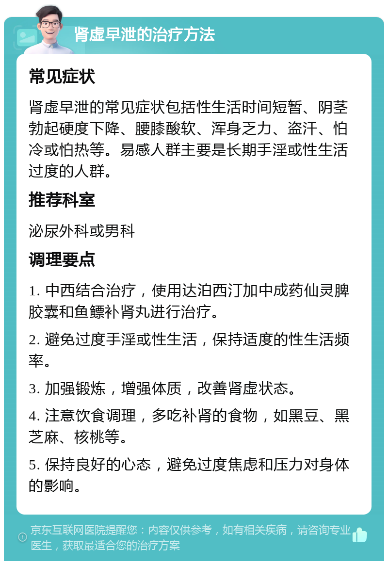 肾虚早泄的治疗方法 常见症状 肾虚早泄的常见症状包括性生活时间短暂、阴茎勃起硬度下降、腰膝酸软、浑身乏力、盗汗、怕冷或怕热等。易感人群主要是长期手淫或性生活过度的人群。 推荐科室 泌尿外科或男科 调理要点 1. 中西结合治疗，使用达泊西汀加中成药仙灵脾胶囊和鱼鳔补肾丸进行治疗。 2. 避免过度手淫或性生活，保持适度的性生活频率。 3. 加强锻炼，增强体质，改善肾虚状态。 4. 注意饮食调理，多吃补肾的食物，如黑豆、黑芝麻、核桃等。 5. 保持良好的心态，避免过度焦虑和压力对身体的影响。