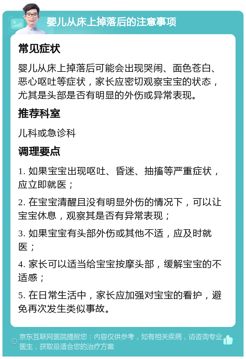 婴儿从床上掉落后的注意事项 常见症状 婴儿从床上掉落后可能会出现哭闹、面色苍白、恶心呕吐等症状，家长应密切观察宝宝的状态，尤其是头部是否有明显的外伤或异常表现。 推荐科室 儿科或急诊科 调理要点 1. 如果宝宝出现呕吐、昏迷、抽搐等严重症状，应立即就医； 2. 在宝宝清醒且没有明显外伤的情况下，可以让宝宝休息，观察其是否有异常表现； 3. 如果宝宝有头部外伤或其他不适，应及时就医； 4. 家长可以适当给宝宝按摩头部，缓解宝宝的不适感； 5. 在日常生活中，家长应加强对宝宝的看护，避免再次发生类似事故。