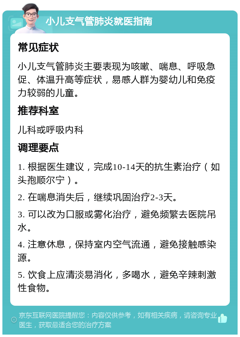 小儿支气管肺炎就医指南 常见症状 小儿支气管肺炎主要表现为咳嗽、喘息、呼吸急促、体温升高等症状，易感人群为婴幼儿和免疫力较弱的儿童。 推荐科室 儿科或呼吸内科 调理要点 1. 根据医生建议，完成10-14天的抗生素治疗（如头孢顺尔宁）。 2. 在喘息消失后，继续巩固治疗2-3天。 3. 可以改为口服或雾化治疗，避免频繁去医院吊水。 4. 注意休息，保持室内空气流通，避免接触感染源。 5. 饮食上应清淡易消化，多喝水，避免辛辣刺激性食物。