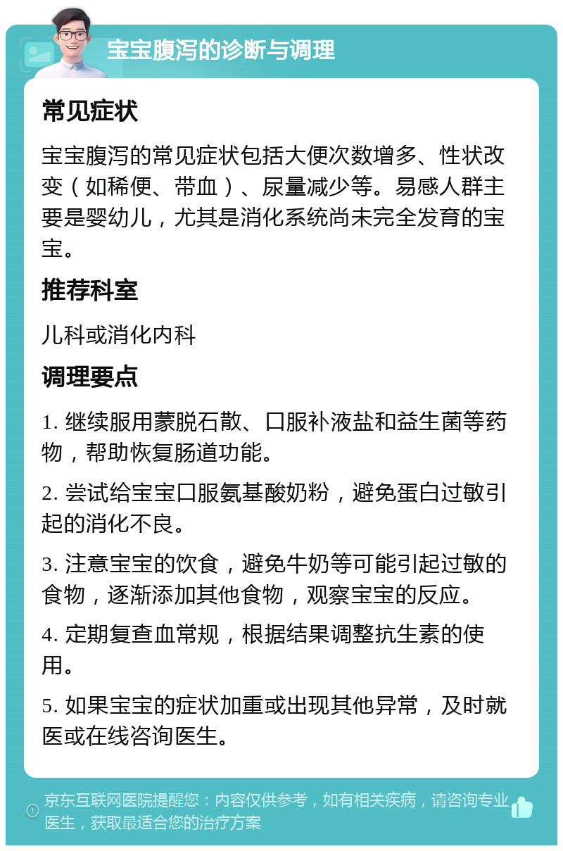 宝宝腹泻的诊断与调理 常见症状 宝宝腹泻的常见症状包括大便次数增多、性状改变（如稀便、带血）、尿量减少等。易感人群主要是婴幼儿，尤其是消化系统尚未完全发育的宝宝。 推荐科室 儿科或消化内科 调理要点 1. 继续服用蒙脱石散、口服补液盐和益生菌等药物，帮助恢复肠道功能。 2. 尝试给宝宝口服氨基酸奶粉，避免蛋白过敏引起的消化不良。 3. 注意宝宝的饮食，避免牛奶等可能引起过敏的食物，逐渐添加其他食物，观察宝宝的反应。 4. 定期复查血常规，根据结果调整抗生素的使用。 5. 如果宝宝的症状加重或出现其他异常，及时就医或在线咨询医生。