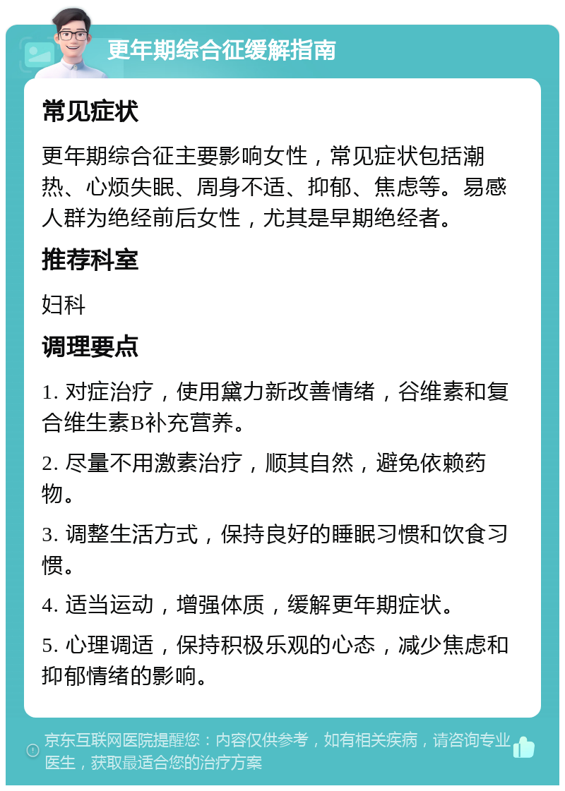 更年期综合征缓解指南 常见症状 更年期综合征主要影响女性，常见症状包括潮热、心烦失眠、周身不适、抑郁、焦虑等。易感人群为绝经前后女性，尤其是早期绝经者。 推荐科室 妇科 调理要点 1. 对症治疗，使用黛力新改善情绪，谷维素和复合维生素B补充营养。 2. 尽量不用激素治疗，顺其自然，避免依赖药物。 3. 调整生活方式，保持良好的睡眠习惯和饮食习惯。 4. 适当运动，增强体质，缓解更年期症状。 5. 心理调适，保持积极乐观的心态，减少焦虑和抑郁情绪的影响。