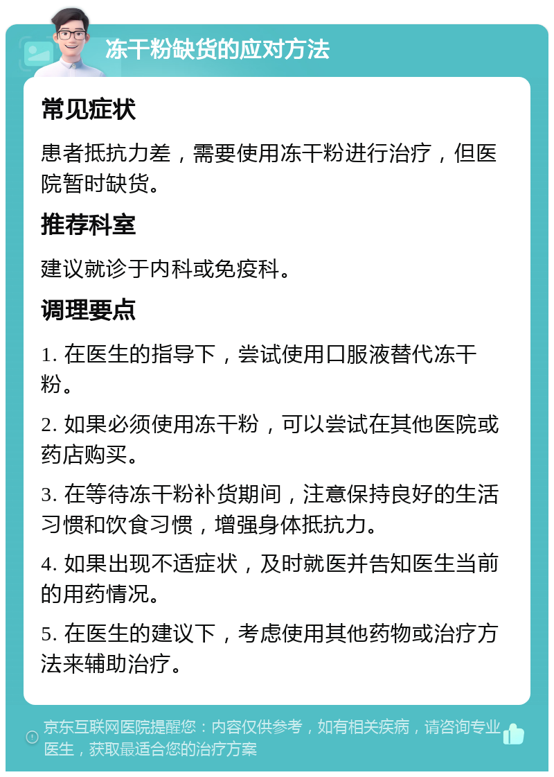 冻干粉缺货的应对方法 常见症状 患者抵抗力差，需要使用冻干粉进行治疗，但医院暂时缺货。 推荐科室 建议就诊于内科或免疫科。 调理要点 1. 在医生的指导下，尝试使用口服液替代冻干粉。 2. 如果必须使用冻干粉，可以尝试在其他医院或药店购买。 3. 在等待冻干粉补货期间，注意保持良好的生活习惯和饮食习惯，增强身体抵抗力。 4. 如果出现不适症状，及时就医并告知医生当前的用药情况。 5. 在医生的建议下，考虑使用其他药物或治疗方法来辅助治疗。