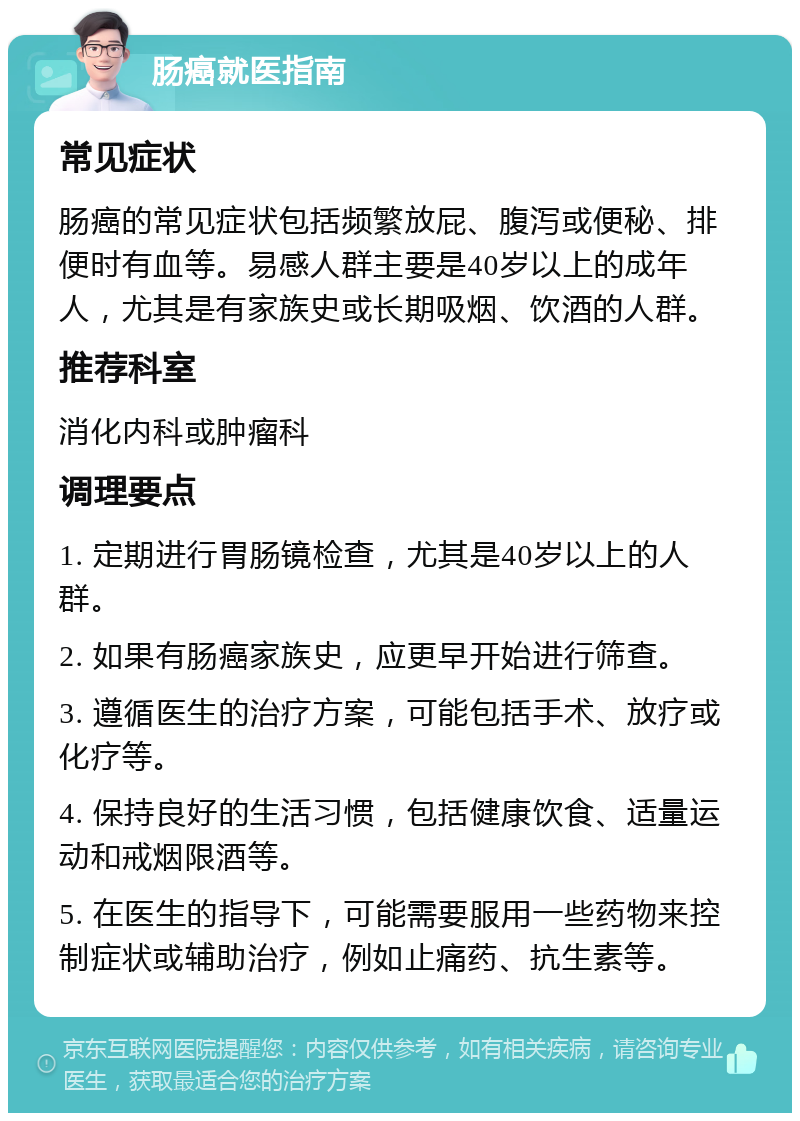 肠癌就医指南 常见症状 肠癌的常见症状包括频繁放屁、腹泻或便秘、排便时有血等。易感人群主要是40岁以上的成年人，尤其是有家族史或长期吸烟、饮酒的人群。 推荐科室 消化内科或肿瘤科 调理要点 1. 定期进行胃肠镜检查，尤其是40岁以上的人群。 2. 如果有肠癌家族史，应更早开始进行筛查。 3. 遵循医生的治疗方案，可能包括手术、放疗或化疗等。 4. 保持良好的生活习惯，包括健康饮食、适量运动和戒烟限酒等。 5. 在医生的指导下，可能需要服用一些药物来控制症状或辅助治疗，例如止痛药、抗生素等。