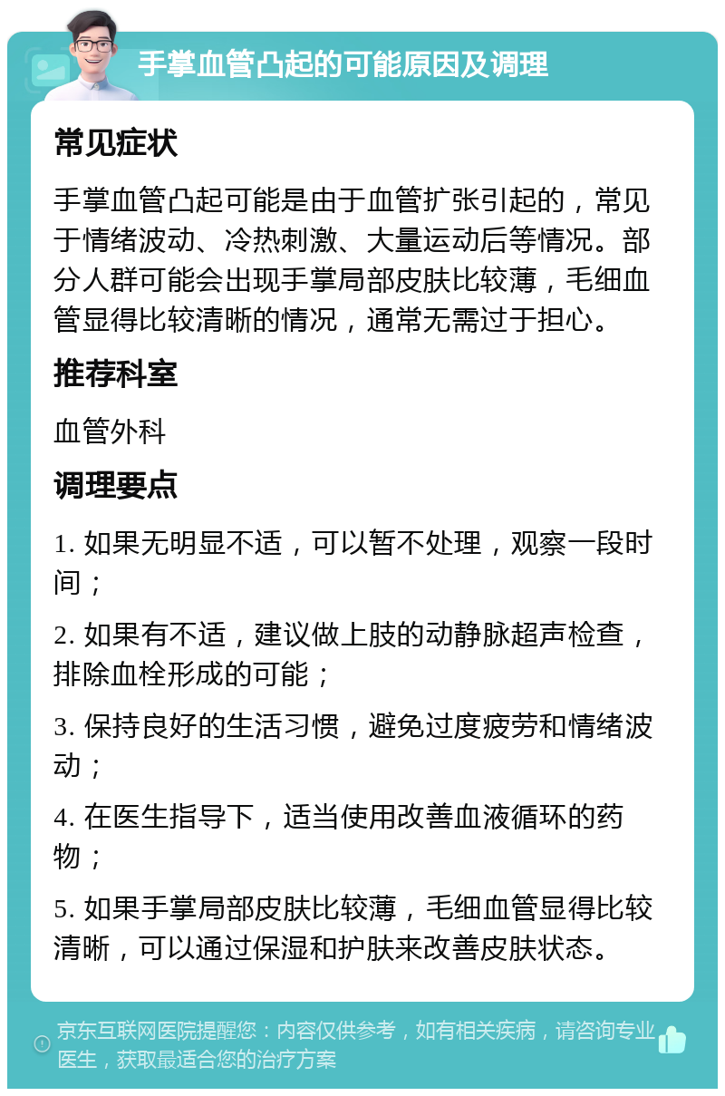 手掌血管凸起的可能原因及调理 常见症状 手掌血管凸起可能是由于血管扩张引起的，常见于情绪波动、冷热刺激、大量运动后等情况。部分人群可能会出现手掌局部皮肤比较薄，毛细血管显得比较清晰的情况，通常无需过于担心。 推荐科室 血管外科 调理要点 1. 如果无明显不适，可以暂不处理，观察一段时间； 2. 如果有不适，建议做上肢的动静脉超声检查，排除血栓形成的可能； 3. 保持良好的生活习惯，避免过度疲劳和情绪波动； 4. 在医生指导下，适当使用改善血液循环的药物； 5. 如果手掌局部皮肤比较薄，毛细血管显得比较清晰，可以通过保湿和护肤来改善皮肤状态。