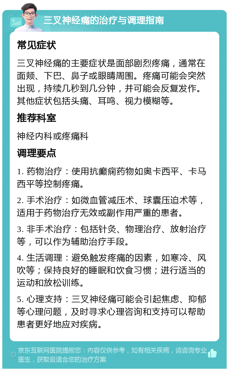 三叉神经痛的治疗与调理指南 常见症状 三叉神经痛的主要症状是面部剧烈疼痛，通常在面颊、下巴、鼻子或眼睛周围。疼痛可能会突然出现，持续几秒到几分钟，并可能会反复发作。其他症状包括头痛、耳鸣、视力模糊等。 推荐科室 神经内科或疼痛科 调理要点 1. 药物治疗：使用抗癫痫药物如奥卡西平、卡马西平等控制疼痛。 2. 手术治疗：如微血管减压术、球囊压迫术等，适用于药物治疗无效或副作用严重的患者。 3. 非手术治疗：包括针灸、物理治疗、放射治疗等，可以作为辅助治疗手段。 4. 生活调理：避免触发疼痛的因素，如寒冷、风吹等；保持良好的睡眠和饮食习惯；进行适当的运动和放松训练。 5. 心理支持：三叉神经痛可能会引起焦虑、抑郁等心理问题，及时寻求心理咨询和支持可以帮助患者更好地应对疾病。