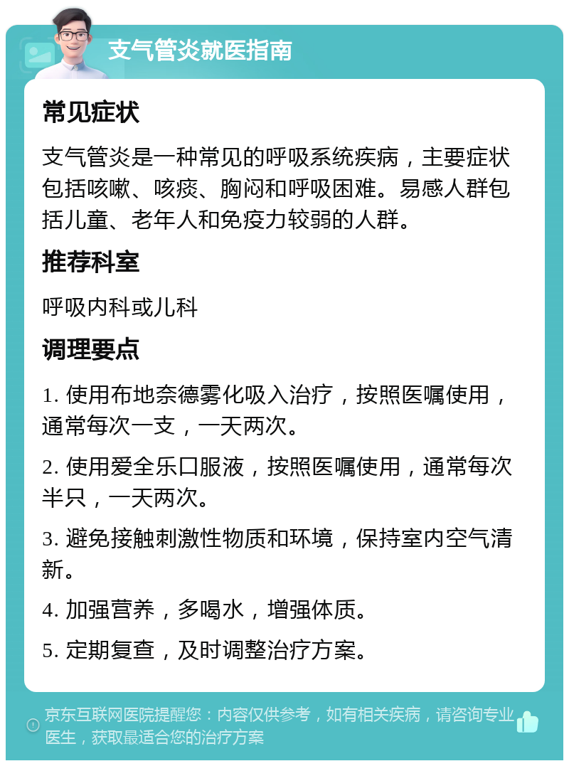 支气管炎就医指南 常见症状 支气管炎是一种常见的呼吸系统疾病，主要症状包括咳嗽、咳痰、胸闷和呼吸困难。易感人群包括儿童、老年人和免疫力较弱的人群。 推荐科室 呼吸内科或儿科 调理要点 1. 使用布地奈德雾化吸入治疗，按照医嘱使用，通常每次一支，一天两次。 2. 使用爱全乐口服液，按照医嘱使用，通常每次半只，一天两次。 3. 避免接触刺激性物质和环境，保持室内空气清新。 4. 加强营养，多喝水，增强体质。 5. 定期复查，及时调整治疗方案。