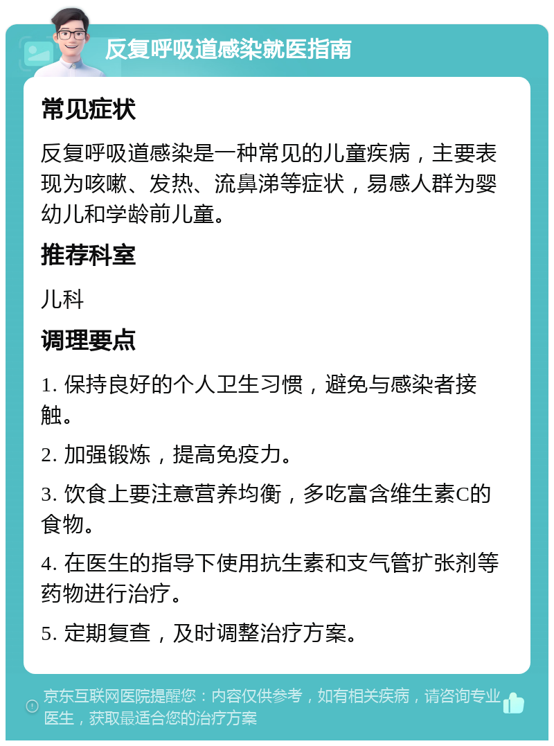 反复呼吸道感染就医指南 常见症状 反复呼吸道感染是一种常见的儿童疾病，主要表现为咳嗽、发热、流鼻涕等症状，易感人群为婴幼儿和学龄前儿童。 推荐科室 儿科 调理要点 1. 保持良好的个人卫生习惯，避免与感染者接触。 2. 加强锻炼，提高免疫力。 3. 饮食上要注意营养均衡，多吃富含维生素C的食物。 4. 在医生的指导下使用抗生素和支气管扩张剂等药物进行治疗。 5. 定期复查，及时调整治疗方案。