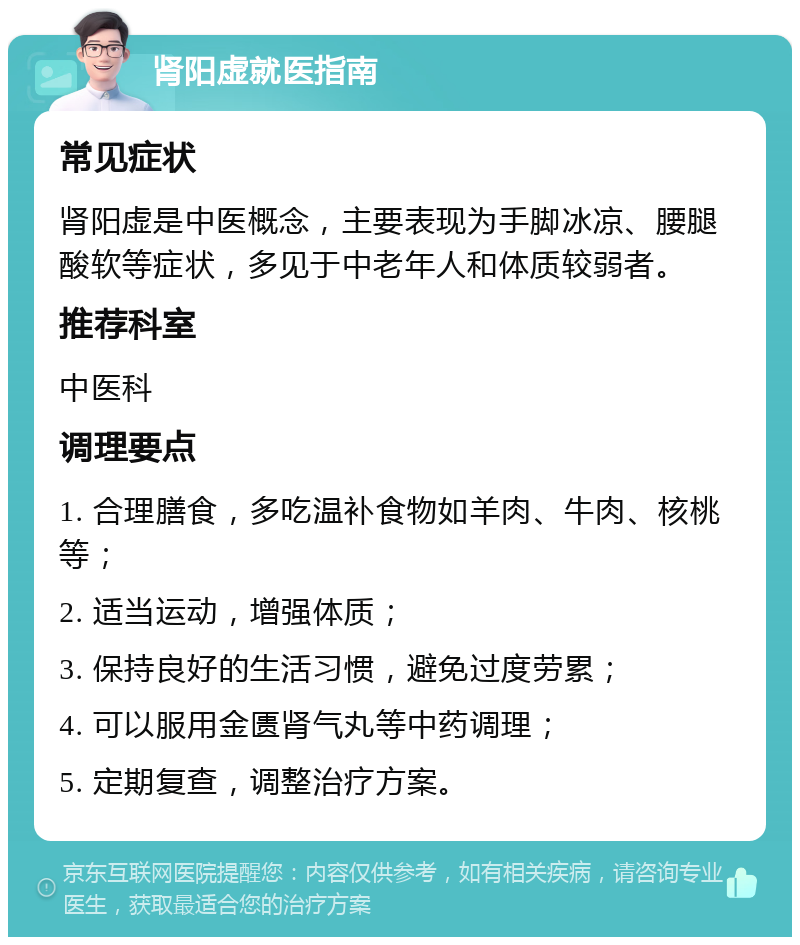 肾阳虚就医指南 常见症状 肾阳虚是中医概念，主要表现为手脚冰凉、腰腿酸软等症状，多见于中老年人和体质较弱者。 推荐科室 中医科 调理要点 1. 合理膳食，多吃温补食物如羊肉、牛肉、核桃等； 2. 适当运动，增强体质； 3. 保持良好的生活习惯，避免过度劳累； 4. 可以服用金匮肾气丸等中药调理； 5. 定期复查，调整治疗方案。