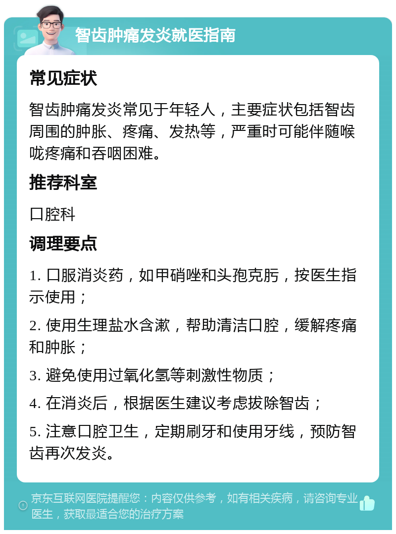 智齿肿痛发炎就医指南 常见症状 智齿肿痛发炎常见于年轻人，主要症状包括智齿周围的肿胀、疼痛、发热等，严重时可能伴随喉咙疼痛和吞咽困难。 推荐科室 口腔科 调理要点 1. 口服消炎药，如甲硝唑和头孢克肟，按医生指示使用； 2. 使用生理盐水含漱，帮助清洁口腔，缓解疼痛和肿胀； 3. 避免使用过氧化氢等刺激性物质； 4. 在消炎后，根据医生建议考虑拔除智齿； 5. 注意口腔卫生，定期刷牙和使用牙线，预防智齿再次发炎。