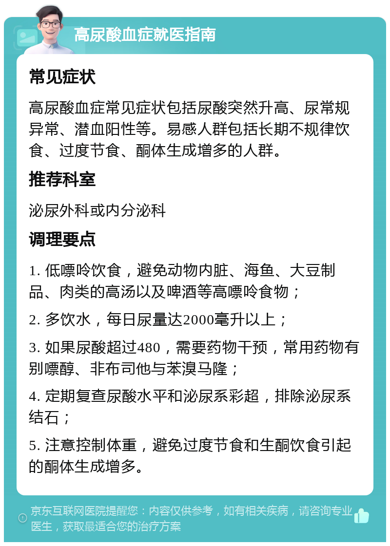 高尿酸血症就医指南 常见症状 高尿酸血症常见症状包括尿酸突然升高、尿常规异常、潜血阳性等。易感人群包括长期不规律饮食、过度节食、酮体生成增多的人群。 推荐科室 泌尿外科或内分泌科 调理要点 1. 低嘌呤饮食，避免动物内脏、海鱼、大豆制品、肉类的高汤以及啤酒等高嘌呤食物； 2. 多饮水，每日尿量达2000毫升以上； 3. 如果尿酸超过480，需要药物干预，常用药物有别嘌醇、非布司他与苯溴马隆； 4. 定期复查尿酸水平和泌尿系彩超，排除泌尿系结石； 5. 注意控制体重，避免过度节食和生酮饮食引起的酮体生成增多。