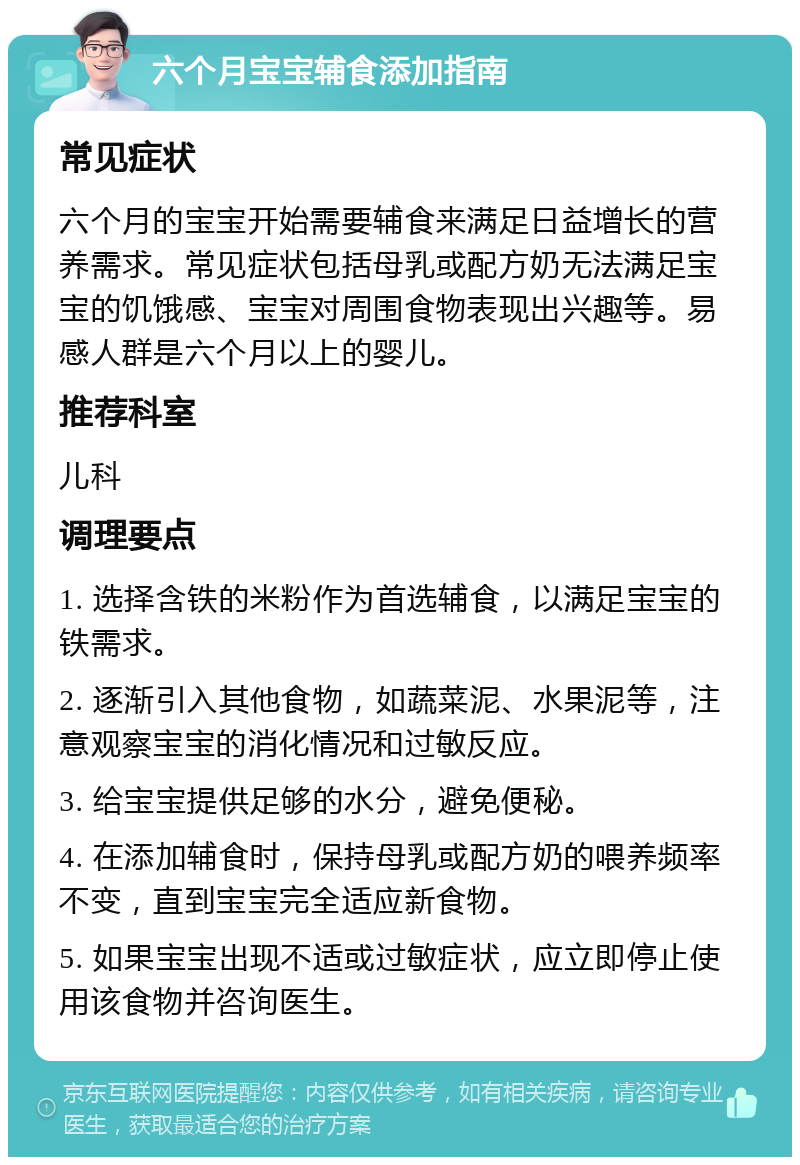 六个月宝宝辅食添加指南 常见症状 六个月的宝宝开始需要辅食来满足日益增长的营养需求。常见症状包括母乳或配方奶无法满足宝宝的饥饿感、宝宝对周围食物表现出兴趣等。易感人群是六个月以上的婴儿。 推荐科室 儿科 调理要点 1. 选择含铁的米粉作为首选辅食，以满足宝宝的铁需求。 2. 逐渐引入其他食物，如蔬菜泥、水果泥等，注意观察宝宝的消化情况和过敏反应。 3. 给宝宝提供足够的水分，避免便秘。 4. 在添加辅食时，保持母乳或配方奶的喂养频率不变，直到宝宝完全适应新食物。 5. 如果宝宝出现不适或过敏症状，应立即停止使用该食物并咨询医生。