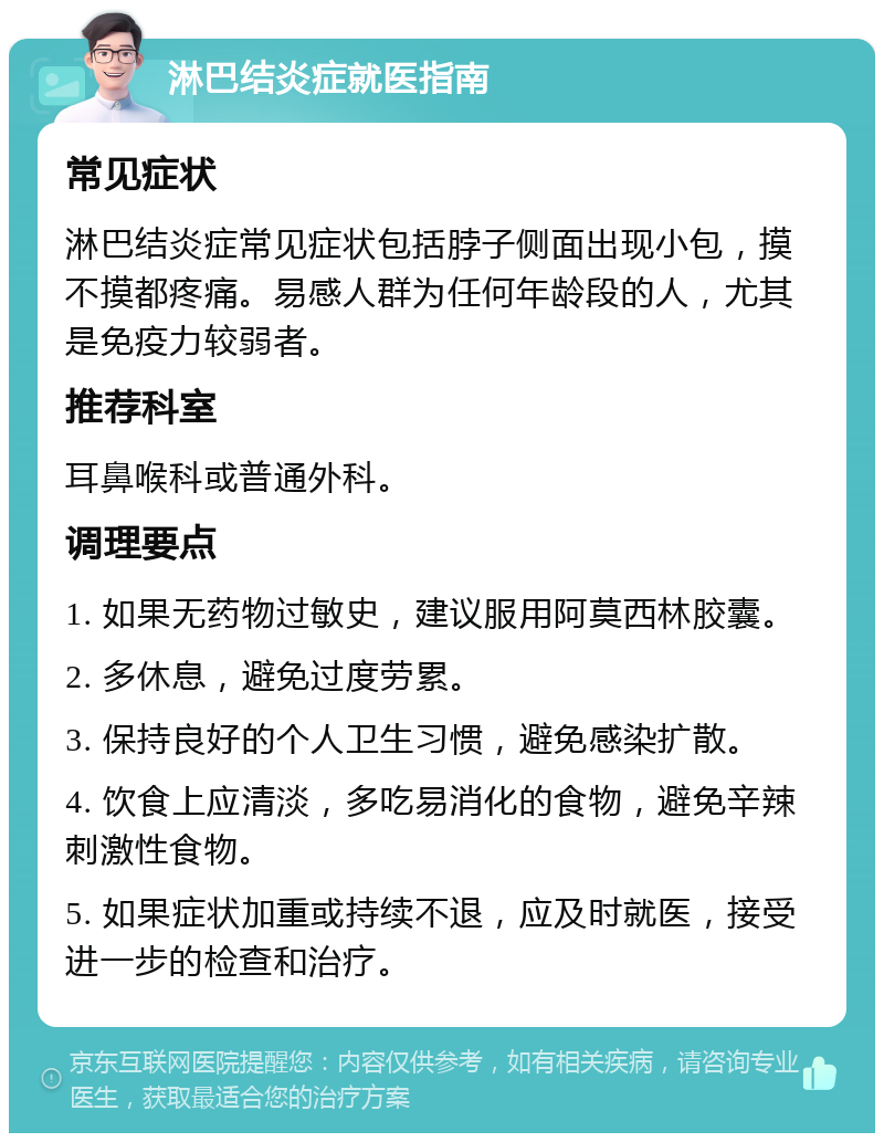 淋巴结炎症就医指南 常见症状 淋巴结炎症常见症状包括脖子侧面出现小包，摸不摸都疼痛。易感人群为任何年龄段的人，尤其是免疫力较弱者。 推荐科室 耳鼻喉科或普通外科。 调理要点 1. 如果无药物过敏史，建议服用阿莫西林胶囊。 2. 多休息，避免过度劳累。 3. 保持良好的个人卫生习惯，避免感染扩散。 4. 饮食上应清淡，多吃易消化的食物，避免辛辣刺激性食物。 5. 如果症状加重或持续不退，应及时就医，接受进一步的检查和治疗。