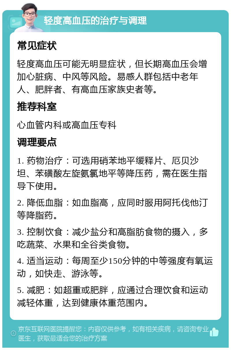 轻度高血压的治疗与调理 常见症状 轻度高血压可能无明显症状，但长期高血压会增加心脏病、中风等风险。易感人群包括中老年人、肥胖者、有高血压家族史者等。 推荐科室 心血管内科或高血压专科 调理要点 1. 药物治疗：可选用硝苯地平缓释片、厄贝沙坦、苯磺酸左旋氨氯地平等降压药，需在医生指导下使用。 2. 降低血脂：如血脂高，应同时服用阿托伐他汀等降脂药。 3. 控制饮食：减少盐分和高脂肪食物的摄入，多吃蔬菜、水果和全谷类食物。 4. 适当运动：每周至少150分钟的中等强度有氧运动，如快走、游泳等。 5. 减肥：如超重或肥胖，应通过合理饮食和运动减轻体重，达到健康体重范围内。