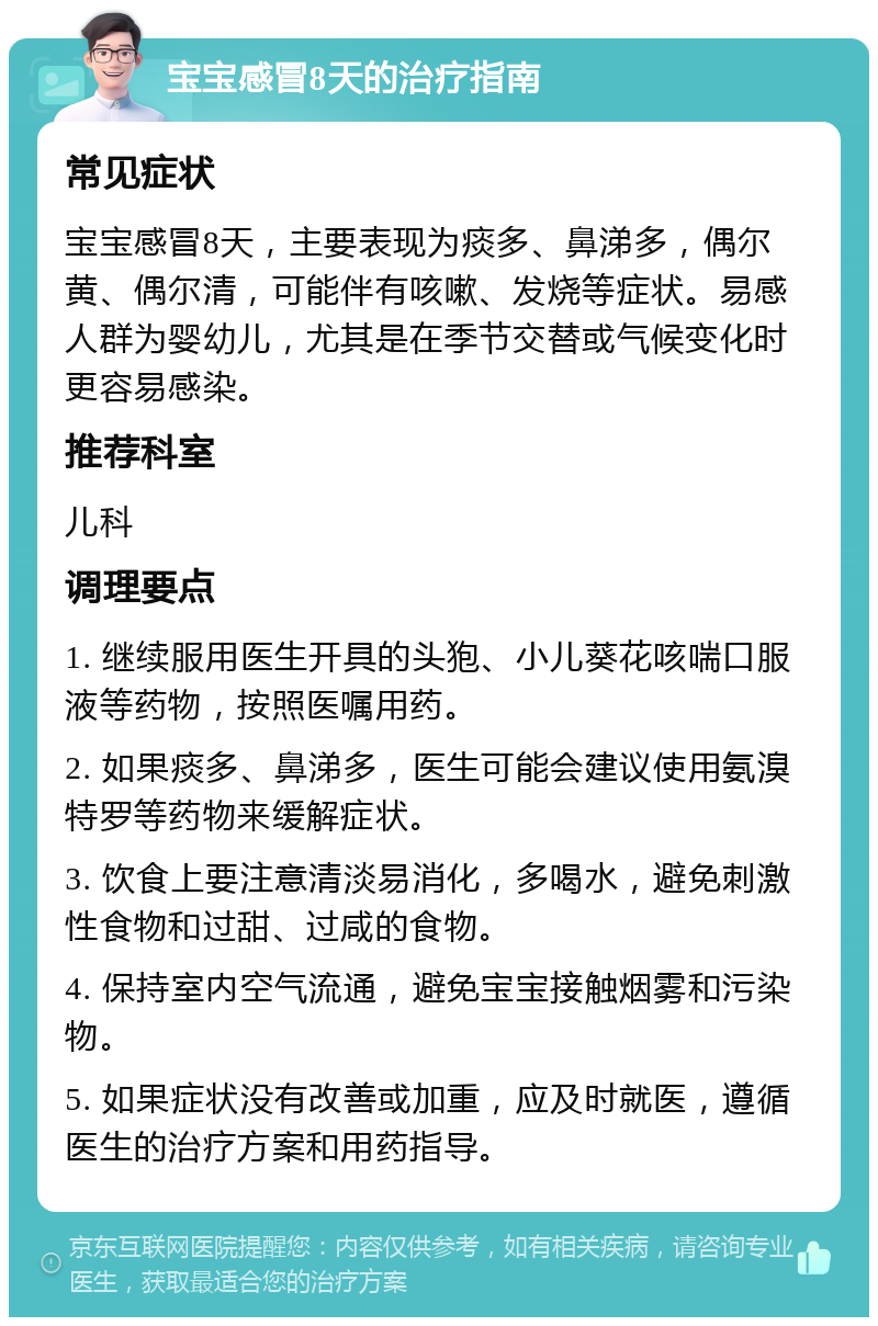 宝宝感冒8天的治疗指南 常见症状 宝宝感冒8天，主要表现为痰多、鼻涕多，偶尔黄、偶尔清，可能伴有咳嗽、发烧等症状。易感人群为婴幼儿，尤其是在季节交替或气候变化时更容易感染。 推荐科室 儿科 调理要点 1. 继续服用医生开具的头狍、小儿葵花咳喘口服液等药物，按照医嘱用药。 2. 如果痰多、鼻涕多，医生可能会建议使用氨溴特罗等药物来缓解症状。 3. 饮食上要注意清淡易消化，多喝水，避免刺激性食物和过甜、过咸的食物。 4. 保持室内空气流通，避免宝宝接触烟雾和污染物。 5. 如果症状没有改善或加重，应及时就医，遵循医生的治疗方案和用药指导。