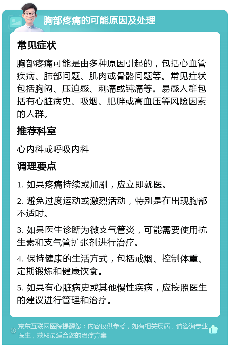 胸部疼痛的可能原因及处理 常见症状 胸部疼痛可能是由多种原因引起的，包括心血管疾病、肺部问题、肌肉或骨骼问题等。常见症状包括胸闷、压迫感、刺痛或钝痛等。易感人群包括有心脏病史、吸烟、肥胖或高血压等风险因素的人群。 推荐科室 心内科或呼吸内科 调理要点 1. 如果疼痛持续或加剧，应立即就医。 2. 避免过度运动或激烈活动，特别是在出现胸部不适时。 3. 如果医生诊断为微支气管炎，可能需要使用抗生素和支气管扩张剂进行治疗。 4. 保持健康的生活方式，包括戒烟、控制体重、定期锻炼和健康饮食。 5. 如果有心脏病史或其他慢性疾病，应按照医生的建议进行管理和治疗。