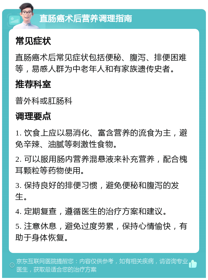 直肠癌术后营养调理指南 常见症状 直肠癌术后常见症状包括便秘、腹泻、排便困难等，易感人群为中老年人和有家族遗传史者。 推荐科室 普外科或肛肠科 调理要点 1. 饮食上应以易消化、富含营养的流食为主，避免辛辣、油腻等刺激性食物。 2. 可以服用肠内营养混悬液来补充营养，配合槐耳颗粒等药物使用。 3. 保持良好的排便习惯，避免便秘和腹泻的发生。 4. 定期复查，遵循医生的治疗方案和建议。 5. 注意休息，避免过度劳累，保持心情愉快，有助于身体恢复。