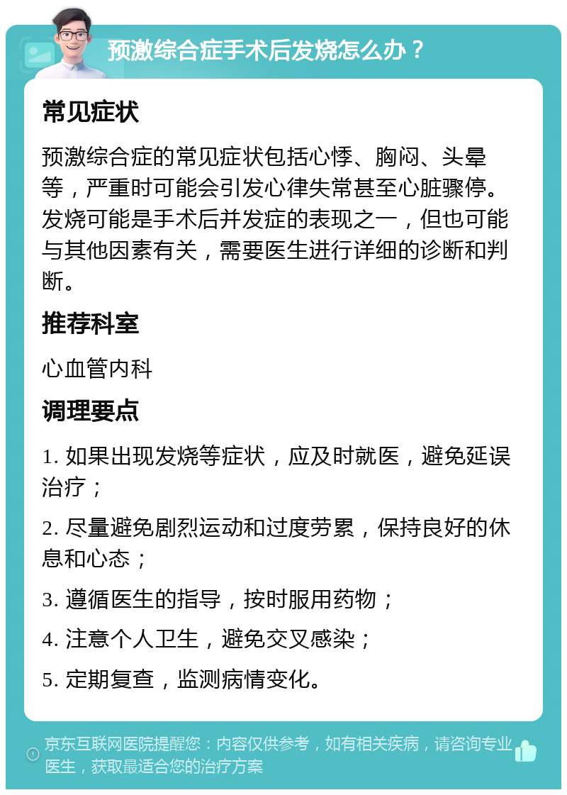 预激综合症手术后发烧怎么办？ 常见症状 预激综合症的常见症状包括心悸、胸闷、头晕等，严重时可能会引发心律失常甚至心脏骤停。发烧可能是手术后并发症的表现之一，但也可能与其他因素有关，需要医生进行详细的诊断和判断。 推荐科室 心血管内科 调理要点 1. 如果出现发烧等症状，应及时就医，避免延误治疗； 2. 尽量避免剧烈运动和过度劳累，保持良好的休息和心态； 3. 遵循医生的指导，按时服用药物； 4. 注意个人卫生，避免交叉感染； 5. 定期复查，监测病情变化。