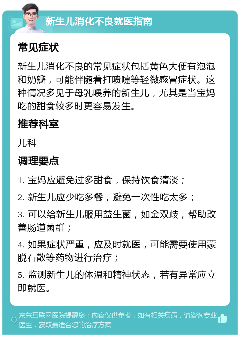 新生儿消化不良就医指南 常见症状 新生儿消化不良的常见症状包括黄色大便有泡泡和奶瓣，可能伴随着打喷嚏等轻微感冒症状。这种情况多见于母乳喂养的新生儿，尤其是当宝妈吃的甜食较多时更容易发生。 推荐科室 儿科 调理要点 1. 宝妈应避免过多甜食，保持饮食清淡； 2. 新生儿应少吃多餐，避免一次性吃太多； 3. 可以给新生儿服用益生菌，如金双歧，帮助改善肠道菌群； 4. 如果症状严重，应及时就医，可能需要使用蒙脱石散等药物进行治疗； 5. 监测新生儿的体温和精神状态，若有异常应立即就医。