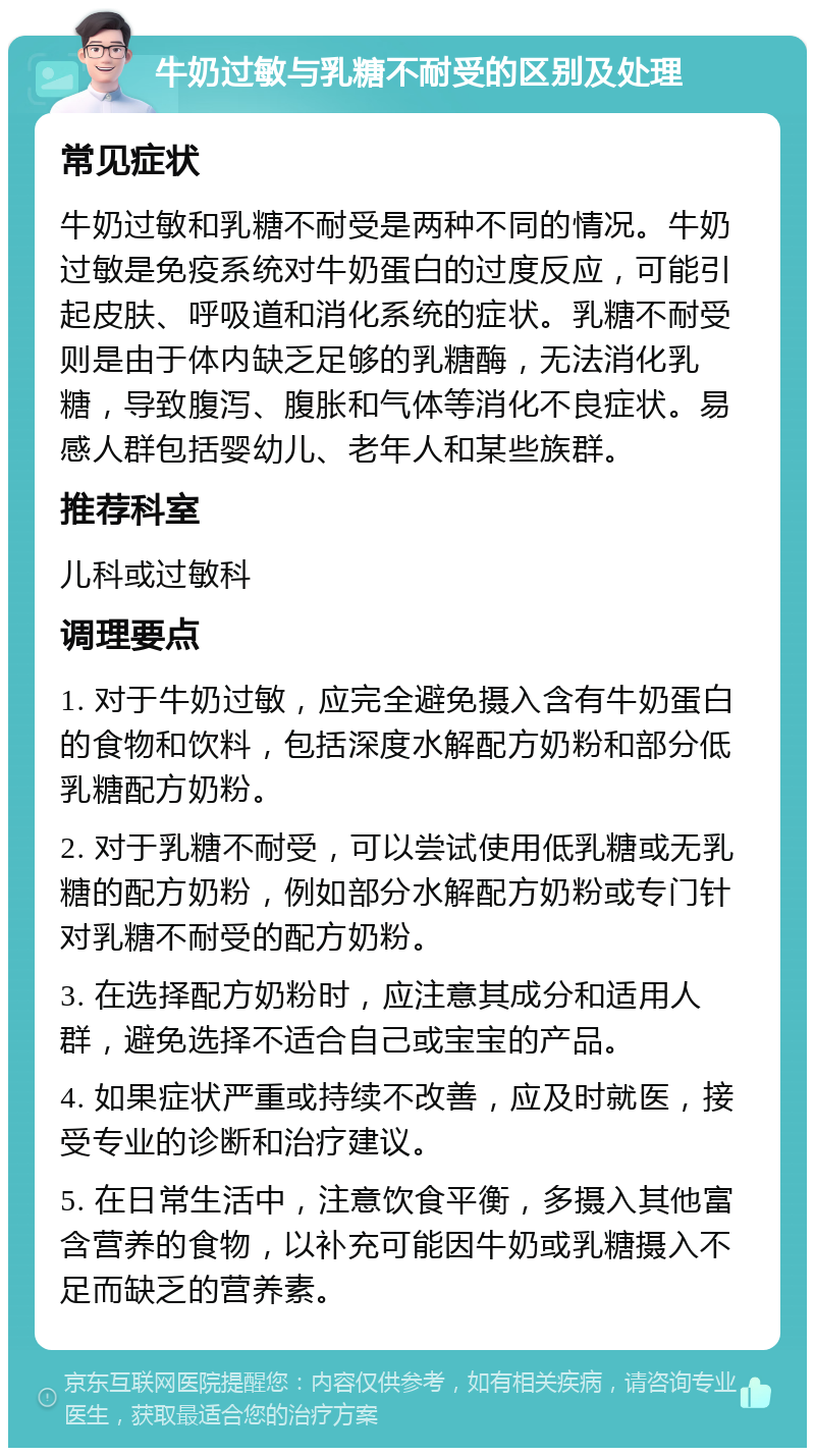 牛奶过敏与乳糖不耐受的区别及处理 常见症状 牛奶过敏和乳糖不耐受是两种不同的情况。牛奶过敏是免疫系统对牛奶蛋白的过度反应，可能引起皮肤、呼吸道和消化系统的症状。乳糖不耐受则是由于体内缺乏足够的乳糖酶，无法消化乳糖，导致腹泻、腹胀和气体等消化不良症状。易感人群包括婴幼儿、老年人和某些族群。 推荐科室 儿科或过敏科 调理要点 1. 对于牛奶过敏，应完全避免摄入含有牛奶蛋白的食物和饮料，包括深度水解配方奶粉和部分低乳糖配方奶粉。 2. 对于乳糖不耐受，可以尝试使用低乳糖或无乳糖的配方奶粉，例如部分水解配方奶粉或专门针对乳糖不耐受的配方奶粉。 3. 在选择配方奶粉时，应注意其成分和适用人群，避免选择不适合自己或宝宝的产品。 4. 如果症状严重或持续不改善，应及时就医，接受专业的诊断和治疗建议。 5. 在日常生活中，注意饮食平衡，多摄入其他富含营养的食物，以补充可能因牛奶或乳糖摄入不足而缺乏的营养素。