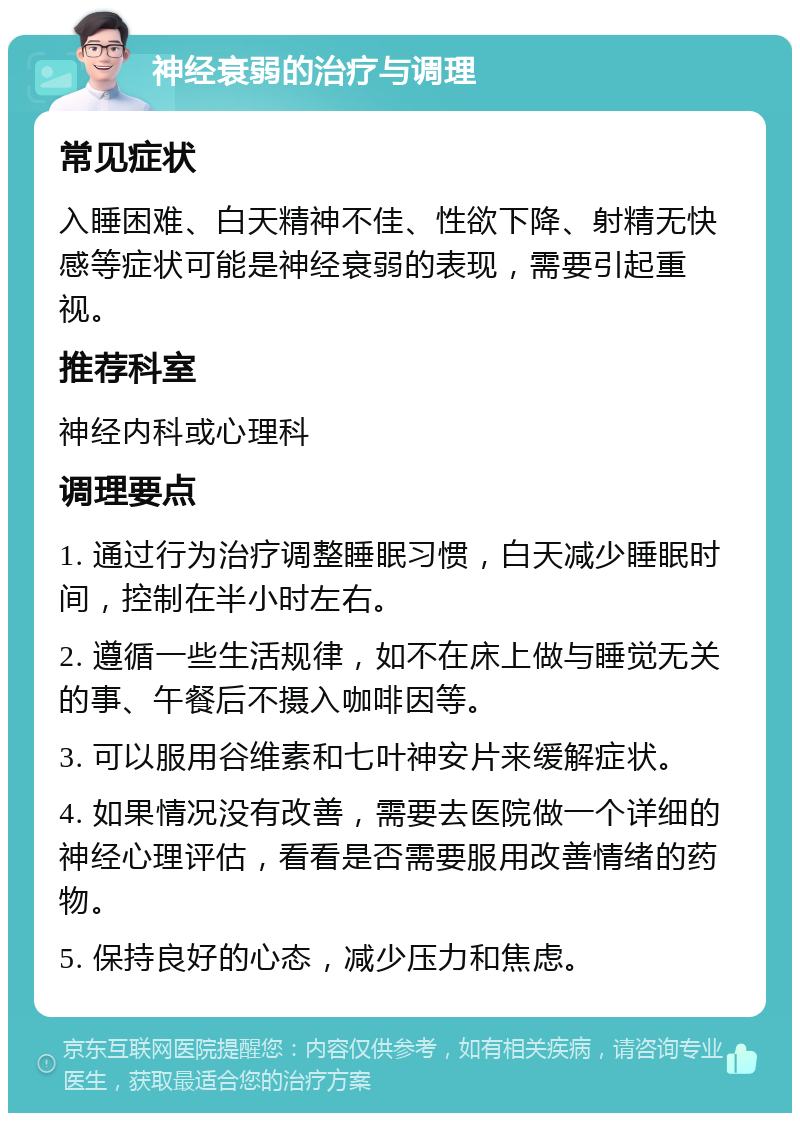 神经衰弱的治疗与调理 常见症状 入睡困难、白天精神不佳、性欲下降、射精无快感等症状可能是神经衰弱的表现，需要引起重视。 推荐科室 神经内科或心理科 调理要点 1. 通过行为治疗调整睡眠习惯，白天减少睡眠时间，控制在半小时左右。 2. 遵循一些生活规律，如不在床上做与睡觉无关的事、午餐后不摄入咖啡因等。 3. 可以服用谷维素和七叶神安片来缓解症状。 4. 如果情况没有改善，需要去医院做一个详细的神经心理评估，看看是否需要服用改善情绪的药物。 5. 保持良好的心态，减少压力和焦虑。