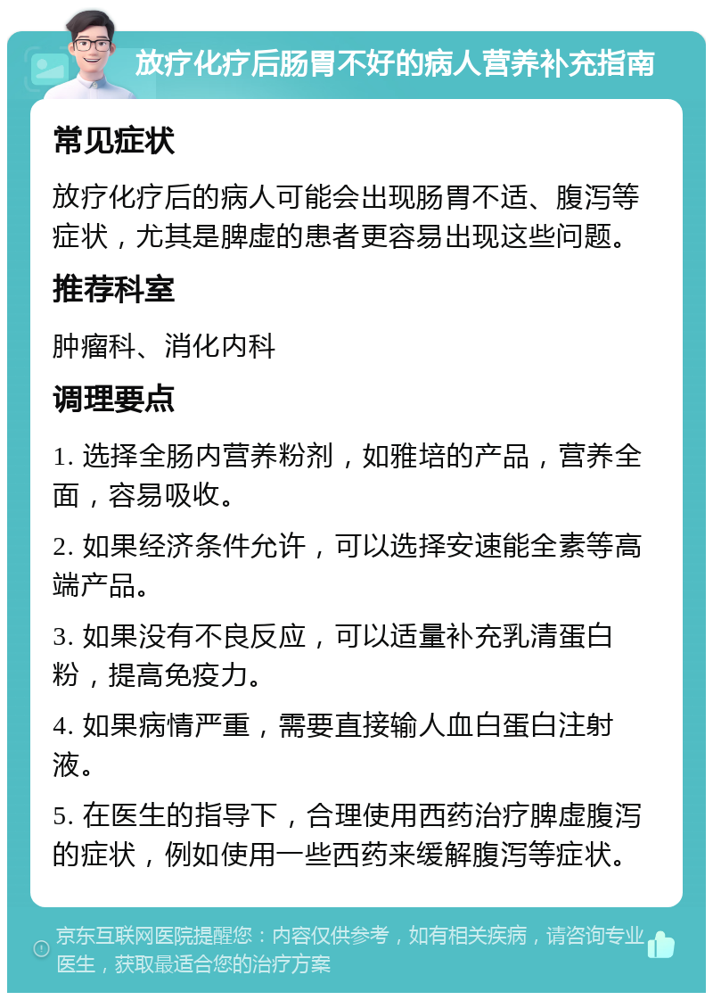 放疗化疗后肠胃不好的病人营养补充指南 常见症状 放疗化疗后的病人可能会出现肠胃不适、腹泻等症状，尤其是脾虚的患者更容易出现这些问题。 推荐科室 肿瘤科、消化内科 调理要点 1. 选择全肠内营养粉剂，如雅培的产品，营养全面，容易吸收。 2. 如果经济条件允许，可以选择安速能全素等高端产品。 3. 如果没有不良反应，可以适量补充乳清蛋白粉，提高免疫力。 4. 如果病情严重，需要直接输人血白蛋白注射液。 5. 在医生的指导下，合理使用西药治疗脾虚腹泻的症状，例如使用一些西药来缓解腹泻等症状。