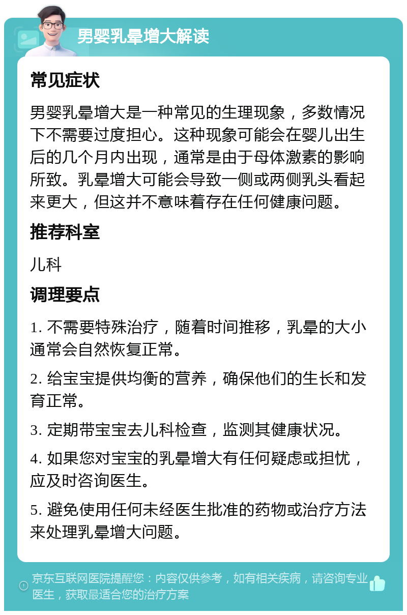 男婴乳晕增大解读 常见症状 男婴乳晕增大是一种常见的生理现象，多数情况下不需要过度担心。这种现象可能会在婴儿出生后的几个月内出现，通常是由于母体激素的影响所致。乳晕增大可能会导致一侧或两侧乳头看起来更大，但这并不意味着存在任何健康问题。 推荐科室 儿科 调理要点 1. 不需要特殊治疗，随着时间推移，乳晕的大小通常会自然恢复正常。 2. 给宝宝提供均衡的营养，确保他们的生长和发育正常。 3. 定期带宝宝去儿科检查，监测其健康状况。 4. 如果您对宝宝的乳晕增大有任何疑虑或担忧，应及时咨询医生。 5. 避免使用任何未经医生批准的药物或治疗方法来处理乳晕增大问题。