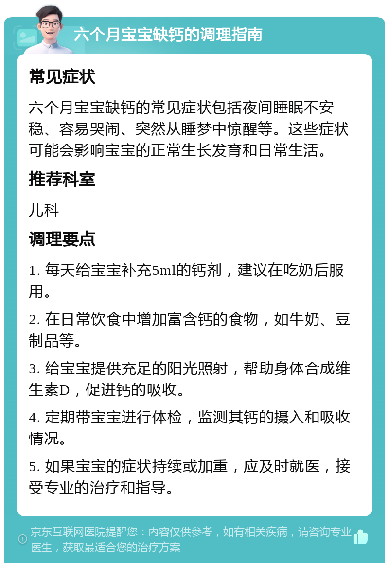 六个月宝宝缺钙的调理指南 常见症状 六个月宝宝缺钙的常见症状包括夜间睡眠不安稳、容易哭闹、突然从睡梦中惊醒等。这些症状可能会影响宝宝的正常生长发育和日常生活。 推荐科室 儿科 调理要点 1. 每天给宝宝补充5ml的钙剂，建议在吃奶后服用。 2. 在日常饮食中增加富含钙的食物，如牛奶、豆制品等。 3. 给宝宝提供充足的阳光照射，帮助身体合成维生素D，促进钙的吸收。 4. 定期带宝宝进行体检，监测其钙的摄入和吸收情况。 5. 如果宝宝的症状持续或加重，应及时就医，接受专业的治疗和指导。