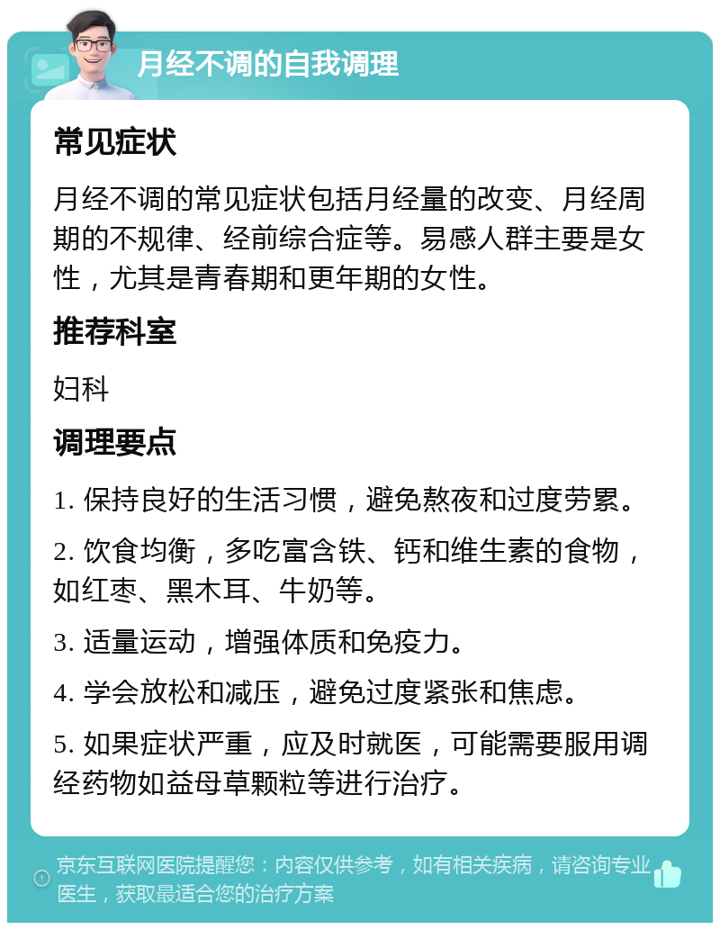 月经不调的自我调理 常见症状 月经不调的常见症状包括月经量的改变、月经周期的不规律、经前综合症等。易感人群主要是女性，尤其是青春期和更年期的女性。 推荐科室 妇科 调理要点 1. 保持良好的生活习惯，避免熬夜和过度劳累。 2. 饮食均衡，多吃富含铁、钙和维生素的食物，如红枣、黑木耳、牛奶等。 3. 适量运动，增强体质和免疫力。 4. 学会放松和减压，避免过度紧张和焦虑。 5. 如果症状严重，应及时就医，可能需要服用调经药物如益母草颗粒等进行治疗。