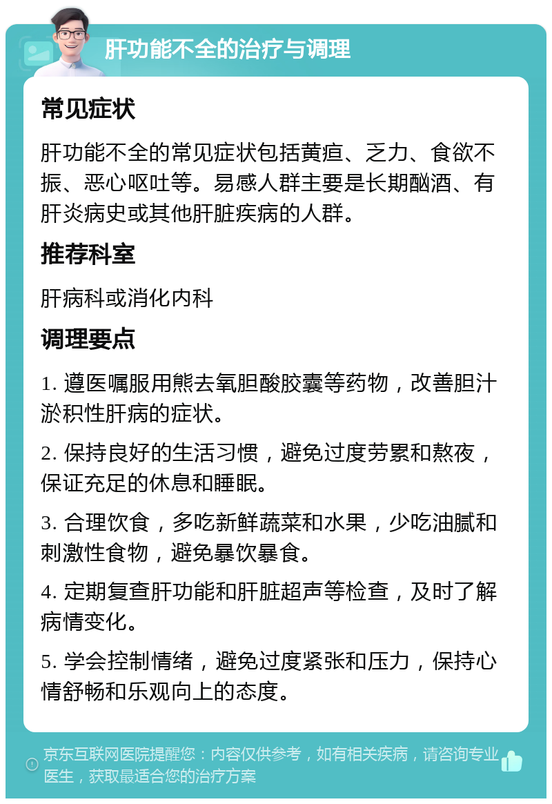 肝功能不全的治疗与调理 常见症状 肝功能不全的常见症状包括黄疸、乏力、食欲不振、恶心呕吐等。易感人群主要是长期酗酒、有肝炎病史或其他肝脏疾病的人群。 推荐科室 肝病科或消化内科 调理要点 1. 遵医嘱服用熊去氧胆酸胶囊等药物，改善胆汁淤积性肝病的症状。 2. 保持良好的生活习惯，避免过度劳累和熬夜，保证充足的休息和睡眠。 3. 合理饮食，多吃新鲜蔬菜和水果，少吃油腻和刺激性食物，避免暴饮暴食。 4. 定期复查肝功能和肝脏超声等检查，及时了解病情变化。 5. 学会控制情绪，避免过度紧张和压力，保持心情舒畅和乐观向上的态度。