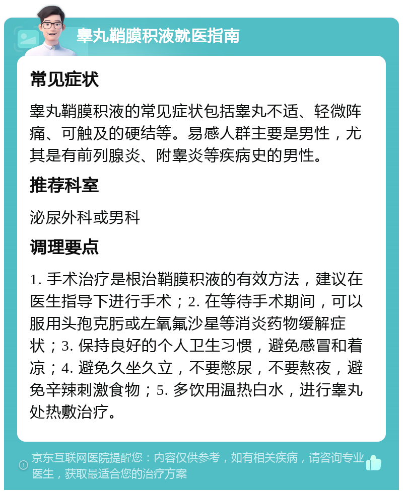 睾丸鞘膜积液就医指南 常见症状 睾丸鞘膜积液的常见症状包括睾丸不适、轻微阵痛、可触及的硬结等。易感人群主要是男性，尤其是有前列腺炎、附睾炎等疾病史的男性。 推荐科室 泌尿外科或男科 调理要点 1. 手术治疗是根治鞘膜积液的有效方法，建议在医生指导下进行手术；2. 在等待手术期间，可以服用头孢克肟或左氧氟沙星等消炎药物缓解症状；3. 保持良好的个人卫生习惯，避免感冒和着凉；4. 避免久坐久立，不要憋尿，不要熬夜，避免辛辣刺激食物；5. 多饮用温热白水，进行睾丸处热敷治疗。